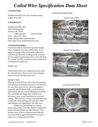 Coiled Wire Specification Data Sheet
1. Product Name
                                                        COILED TENSION WIRE:
Southwestern Wire, Inc. layer wound or catch
weight wire coils.                                                 Electric Fence Wire

2. Manufacturer

Southwestern Wire, Inc.
3505 N Interstate Dr.
Norman, OK 73070
        1-800-348-9473     405-447-6900
FAX: (405)-447-2830
Email: info@southwesternwire.com
URL: http://www.southwesternwire.com

3. Product Description
Coated wire that is coiled into specified bundle
sizes. Standard wire sizes will be from 12 1/2                    Smooth Tension Wire
gauge to 6 gauge, other sizes can be ordered by
customer specification. Coatings on the wire can
be zinc coated (commercial, class I, class III, class
IV, or class V), PVC coating over zinc coated wire,
or aluminized coated wire.

BASIC USE

Southwestern Wire, Inc. coiled wire can be used
for vineyard wire, electric fence wire, crimped
tension wire & smooth tension wire.

PRODUCTION
Material is tracked from rod to wire for specifica-
tion adherence and quality assurance. By drawing                  Crimped Tension Wire
the wire from steel rod we control the gauge to
insure the specifications of the customer are met.
Once drawn, the wire travels through an acid bath.
The acid cleans any impurities from the wire
allowing a more secure bond between wire and
coating. This provides a longer lasting product that
continually resists peeling and corrosion while
maintaining a new appearance year after year.
         Strand wire galvanizing is a coating
process that creates a smooth, uniform coating that
protects the steel from rust and corrosion. This
uniform layer of zinc or aluminum provides the
necessary defense against the harsh elements of
nature over a longer period of time.

 Southwestern Wire Inc. 1-800-348-9473                                                   SDSCW 1/05-1
 