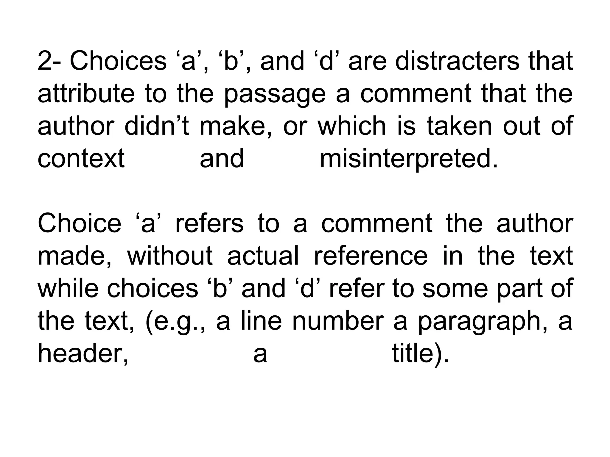 2- Choices ‘a’, ‘b’, and ‘d’ are distracters that
attribute to the passage a comment that the
author didn’t make, or which is taken out of
context        and        misinterpreted.

Choice ‘a’ refers to a comment the author
made, without actual reference in the text
while choices ‘b’ and ‘d’ refer to some part of
the text, (e.g., a line number a paragraph, a
header,              a          title).
 