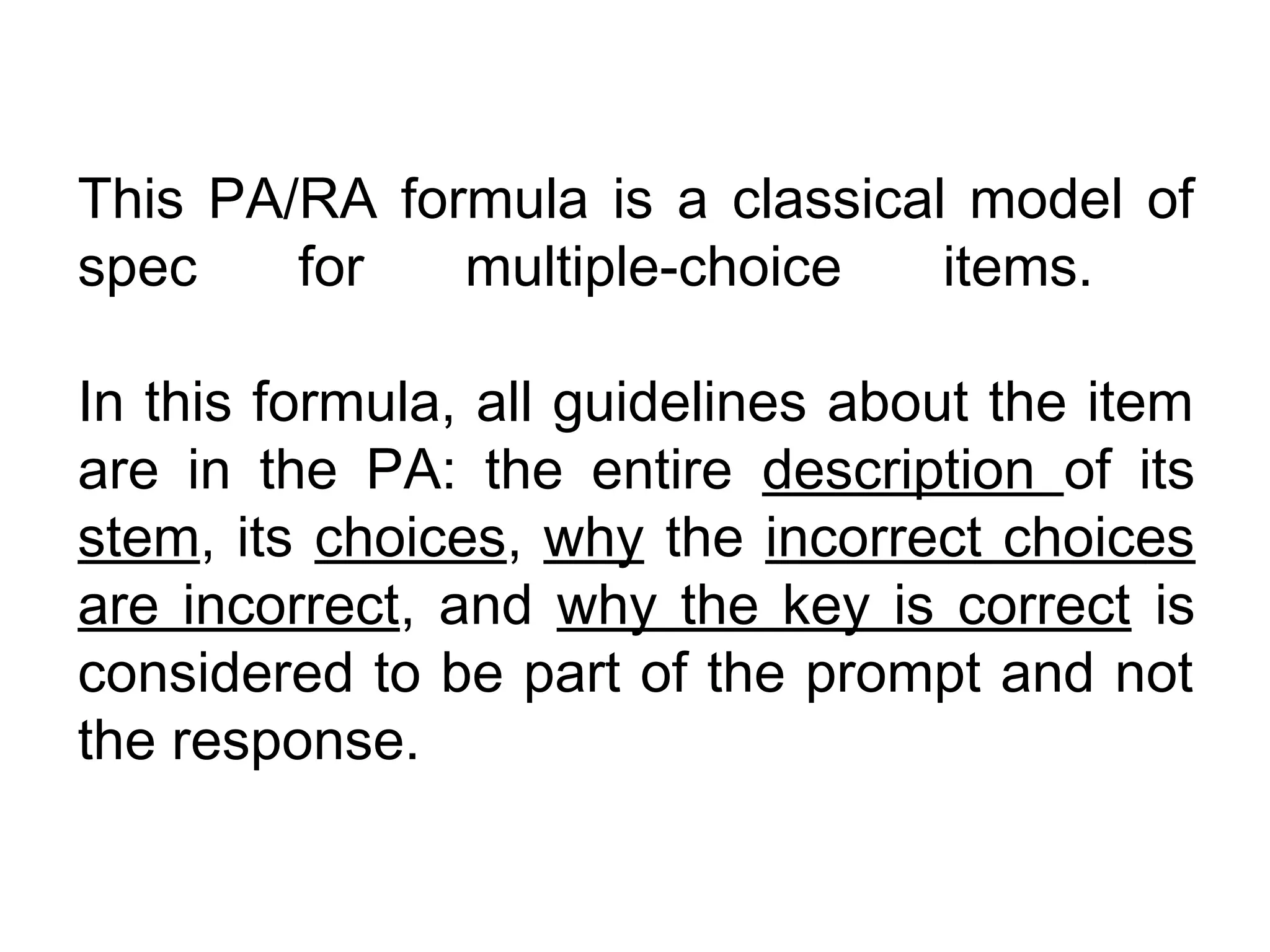 This PA/RA formula is a classical model of
spec    for   multiple-choice    items.

In this formula, all guidelines about the item
are in the PA: the entire description of its
stem, its choices, why the incorrect choices
are incorrect, and why the key is correct is
considered to be part of the prompt and not
the response.
 