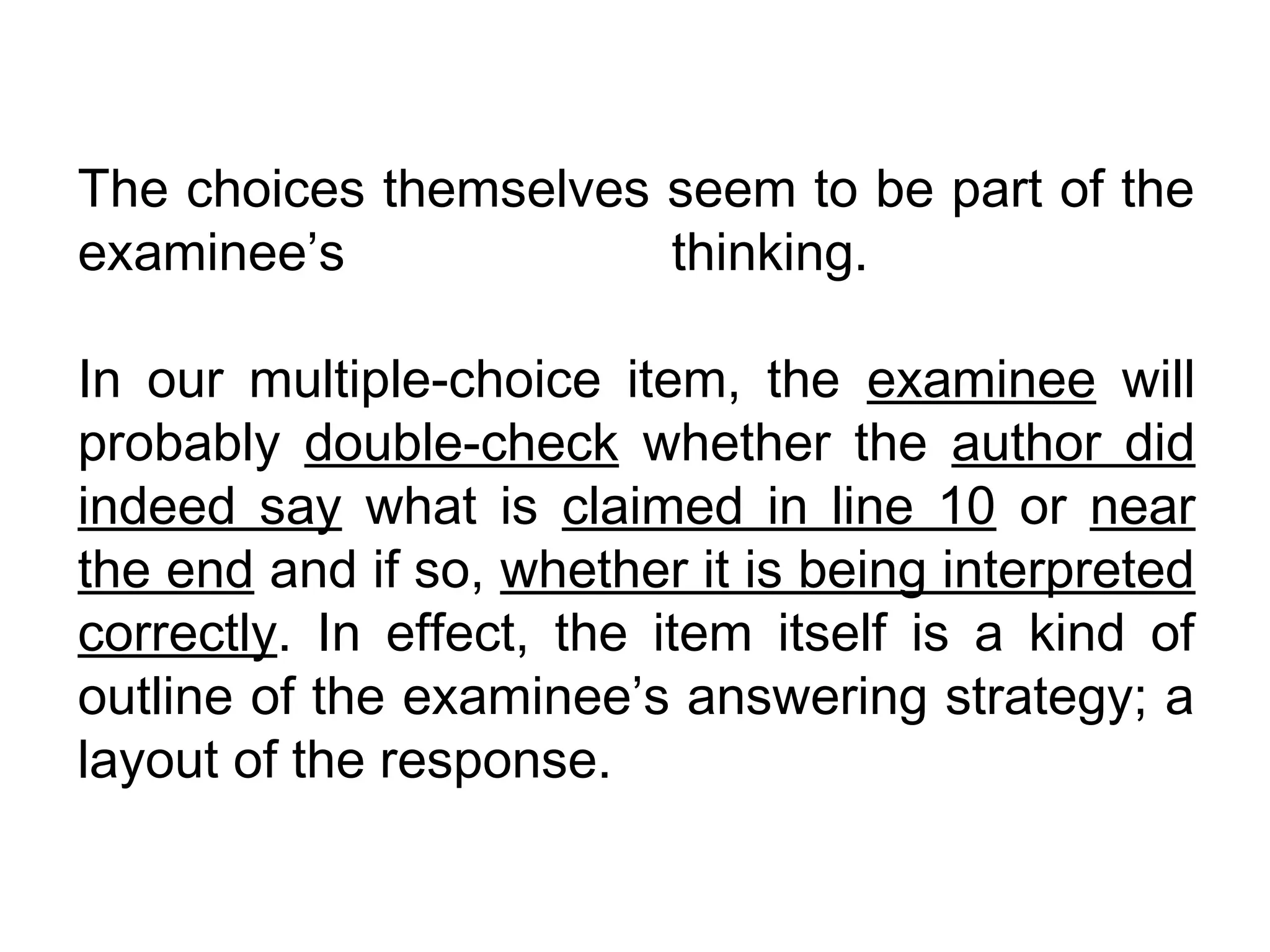 The choices themselves seem to be part of the
examinee’s             thinking.

In our multiple-choice item, the examinee will
probably double-check whether the author did
indeed say what is claimed in line 10 or near
the end and if so, whether it is being interpreted
correctly. In effect, the item itself is a kind of
outline of the examinee’s answering strategy; a
layout of the response.
 