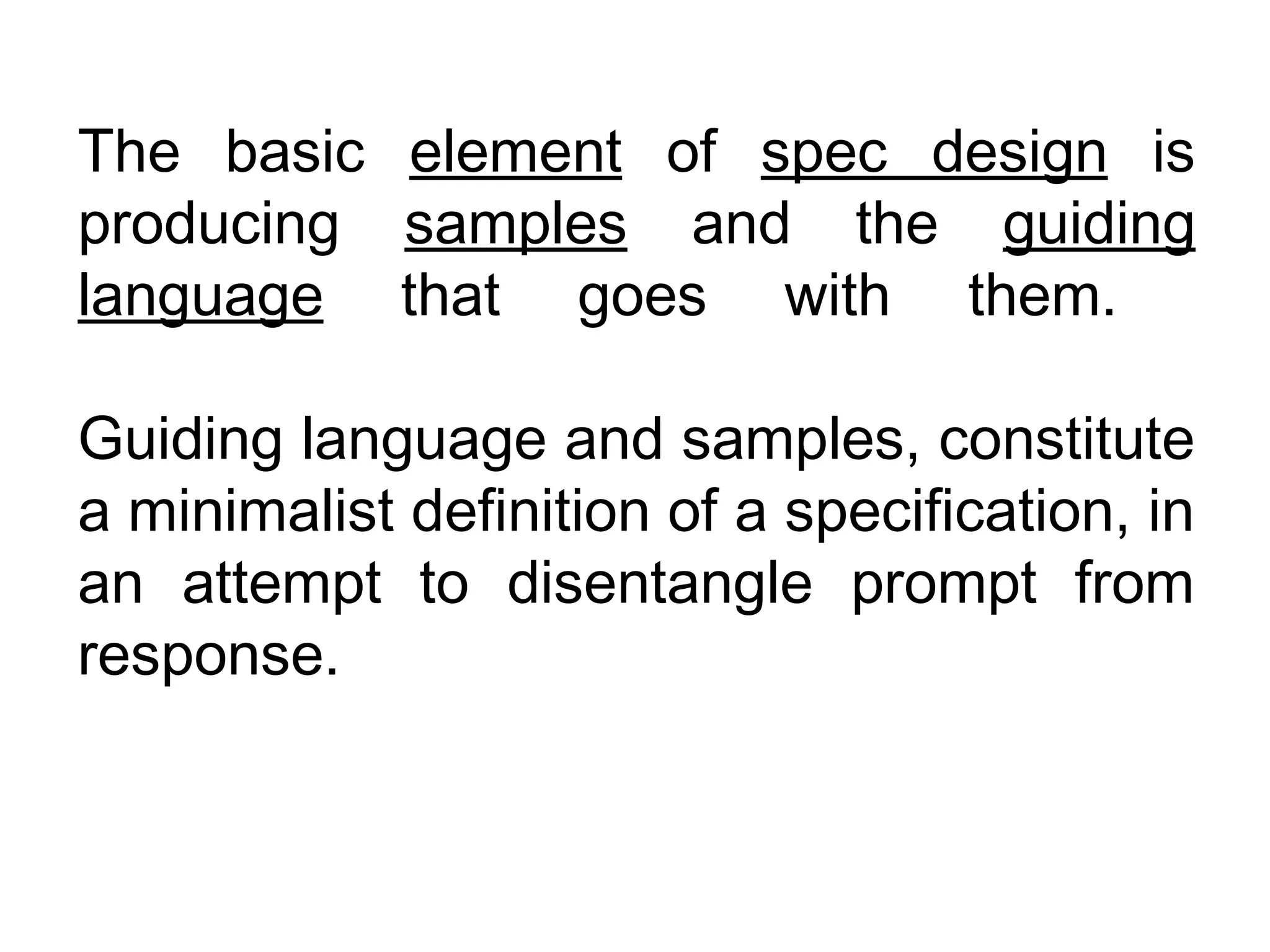 The basic element of spec design is
producing samples and the guiding
language that goes with them.

Guiding language and samples, constitute
a minimalist definition of a specification, in
an attempt to disentangle prompt from
response.
 