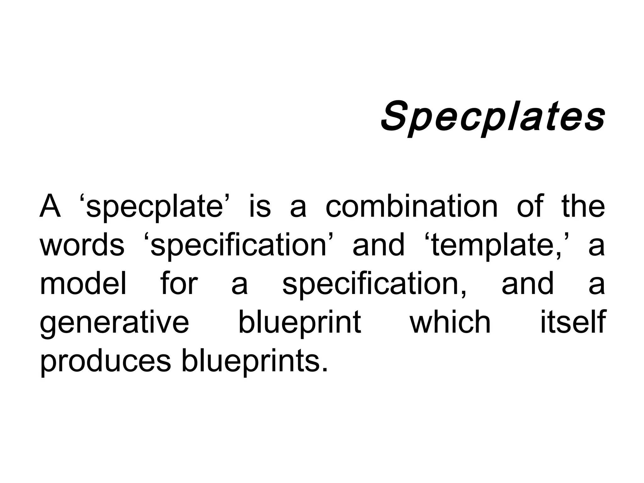 Specplates

A ‘specplate’ is a combination of the
words ‘specification’ and ‘template,’ a
model for a specification, and a
generative blueprint which itself
produces blueprints.
 