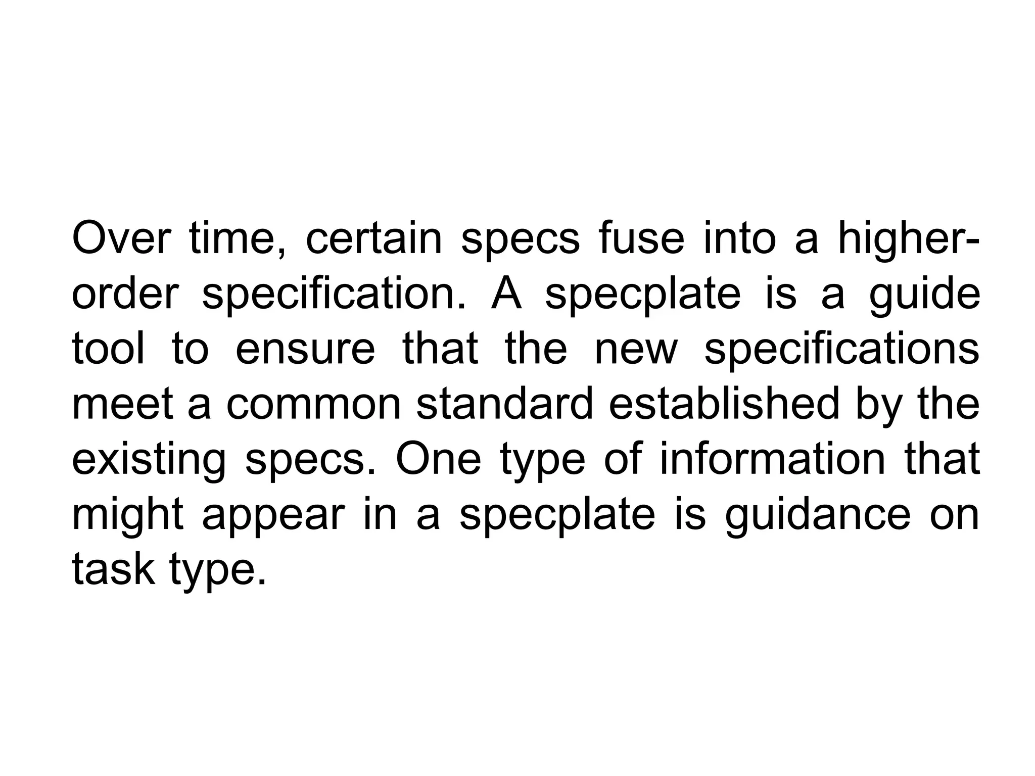 Over time, certain specs fuse into a higher-
order specification. A specplate is a guide
tool to ensure that the new specifications
meet a common standard established by the
existing specs. One type of information that
might appear in a specplate is guidance on
task type.
 