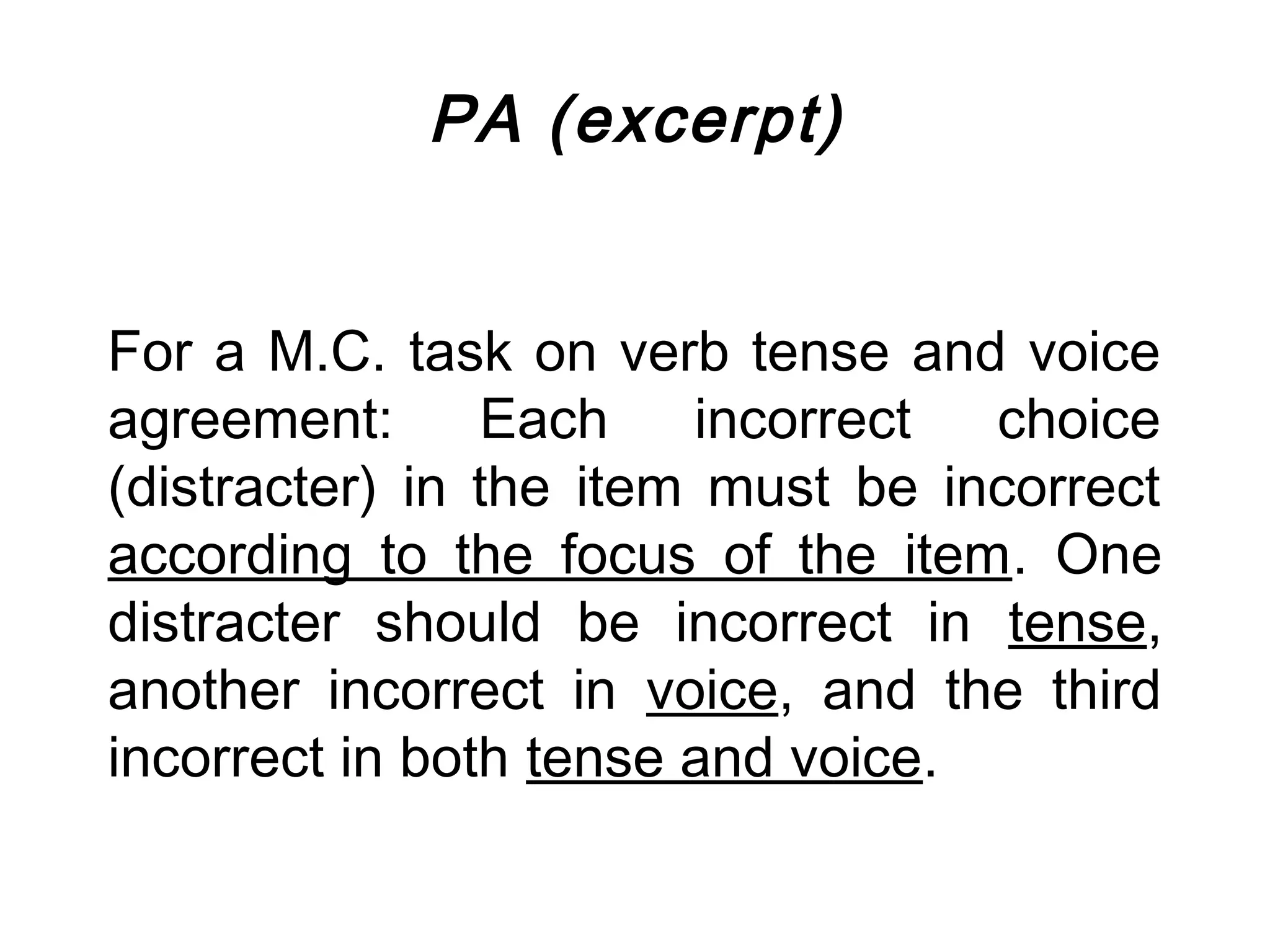 PA (excerpt)


For a M.C. task on verb tense and voice
agreement:      Each    incorrect  choice
(distracter) in the item must be incorrect
according to the focus of the item. One
distracter should be incorrect in tense,
another incorrect in voice, and the third
incorrect in both tense and voice.
 
