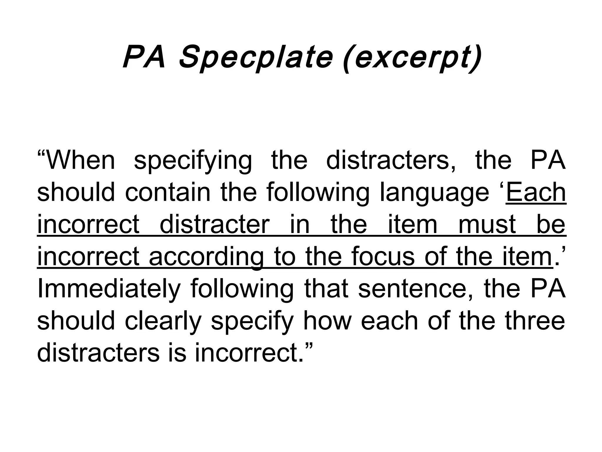 PA Specplate (excerpt)


“When specifying the distracters, the PA
should contain the following language ‘Each
incorrect distracter in the item must be
incorrect according to the focus of the item.’
Immediately following that sentence, the PA
should clearly specify how each of the three
distracters is incorrect.”
 