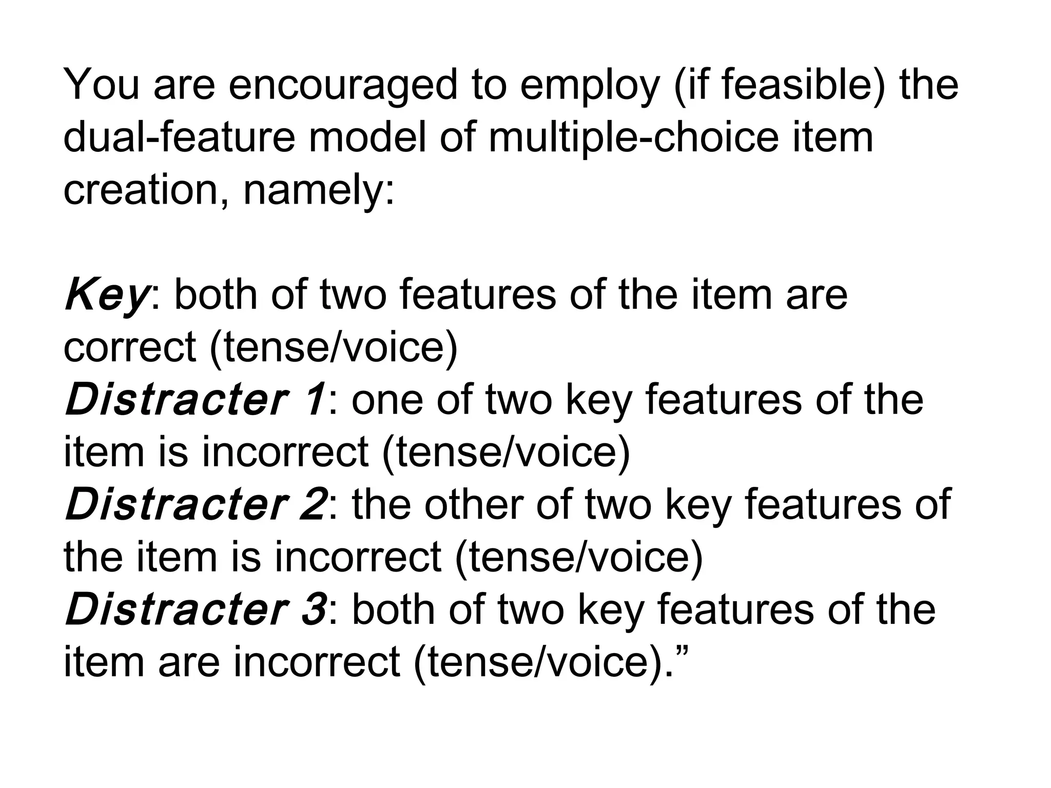 You are encouraged to employ (if feasible) the
dual-feature model of multiple-choice item
creation, namely:

Key : both of two features of the item are
correct (tense/voice)
Distracter 1 : one of two key features of the
item is incorrect (tense/voice)
Distracter 2 : the other of two key features of
the item is incorrect (tense/voice)
Distracter 3 : both of two key features of the
item are incorrect (tense/voice).”
 
