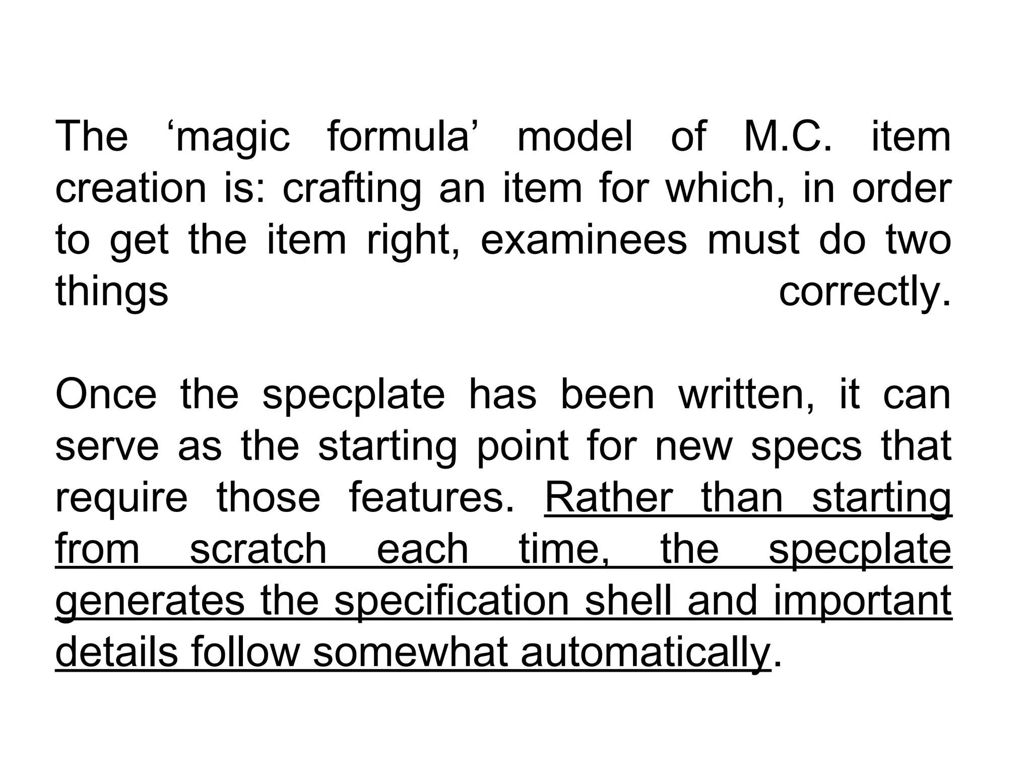 The ‘magic formula’ model of M.C. item
creation is: crafting an item for which, in order
to get the item right, examinees must do two
things                                 correctly.

Once the specplate has been written, it can
serve as the starting point for new specs that
require those features. Rather than starting
from scratch each time, the specplate
generates the specification shell and important
details follow somewhat automatically.
 