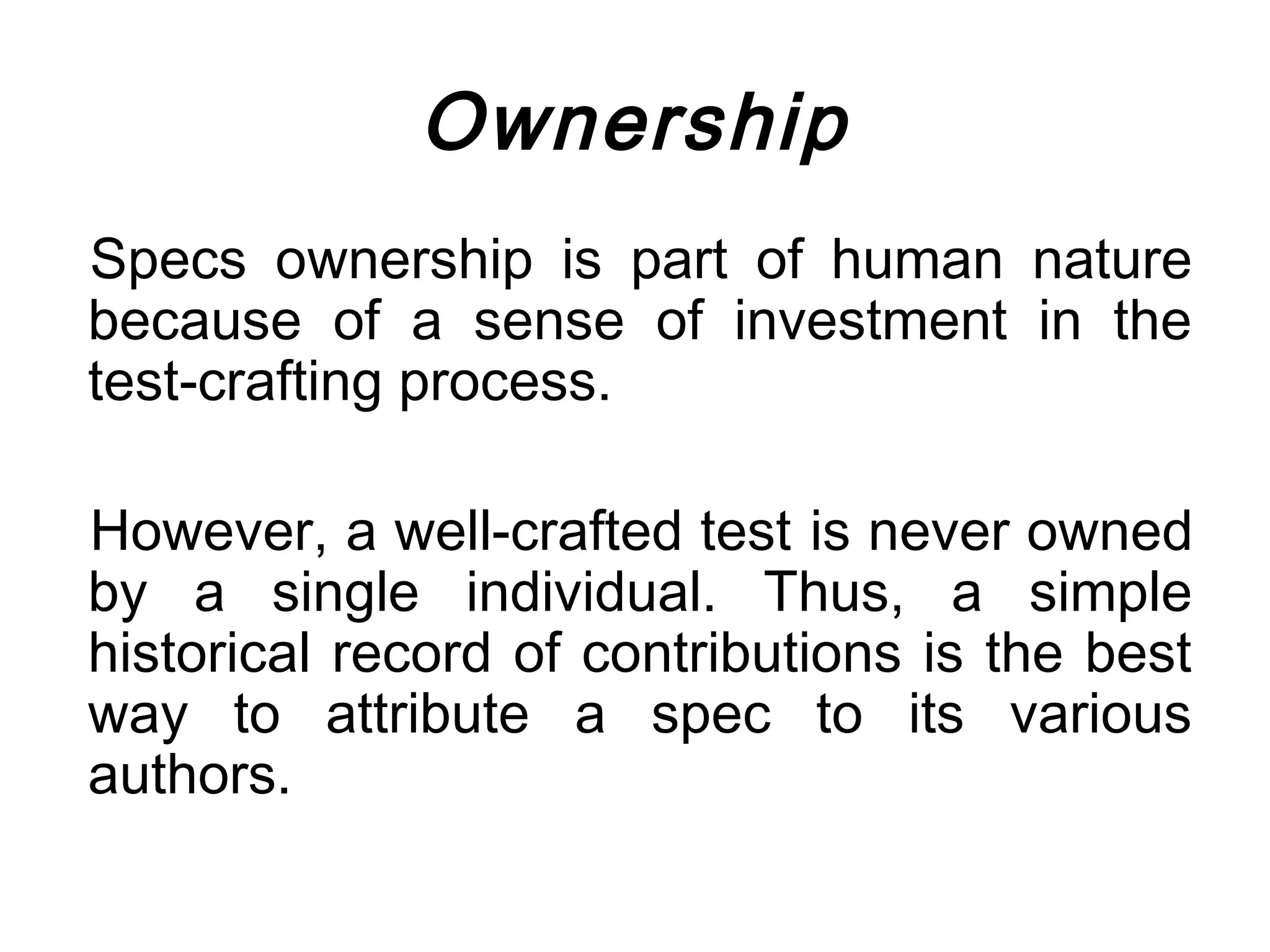 Ownership
Specs ownership is part of human nature
because of a sense of investment in the
test-crafting process.

However, a well-crafted test is never owned
by a single individual. Thus, a simple
historical record of contributions is the best
way to attribute a spec to its various
authors.
 