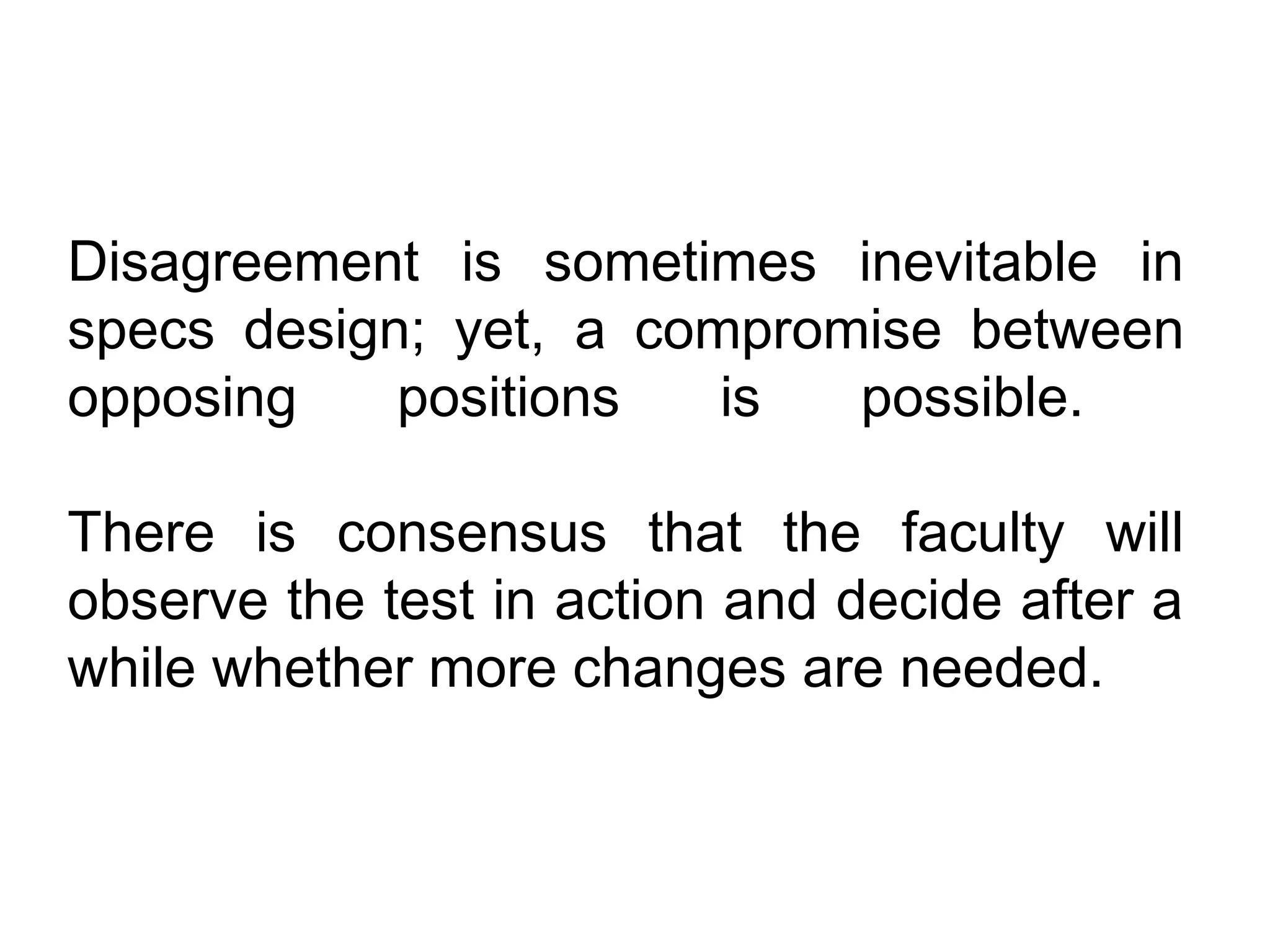 Disagreement is sometimes inevitable in
specs design; yet, a compromise between
opposing    positions   is  possible.

There is consensus that the faculty will
observe the test in action and decide after a
while whether more changes are needed.
 