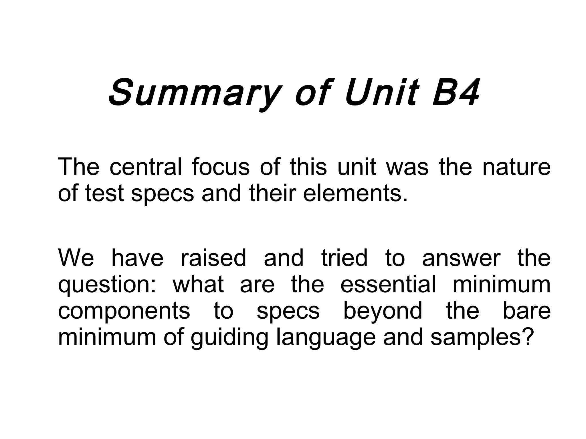 Summary of Unit B4
The central focus of this unit was the nature
of test specs and their elements.

We have raised and tried to answer the
question: what are the essential minimum
components to specs beyond the bare
minimum of guiding language and samples?
 