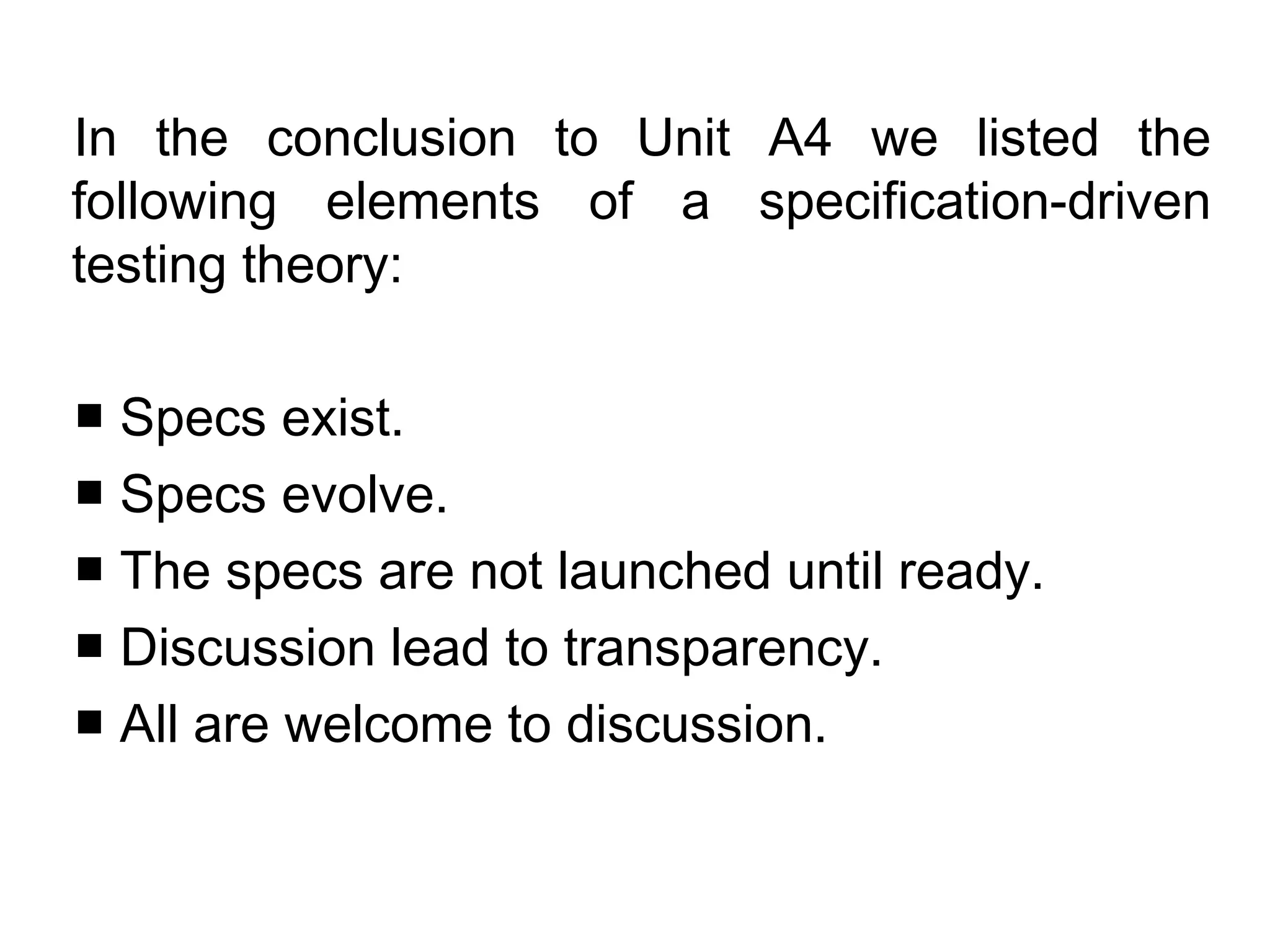 In the conclusion to Unit A4 we listed the
following elements of a specification-driven
testing theory:

■ Specs exist.
■ Specs evolve.
■ The specs are not launched until ready.
■ Discussion lead to transparency.
■ All are welcome to discussion.
 