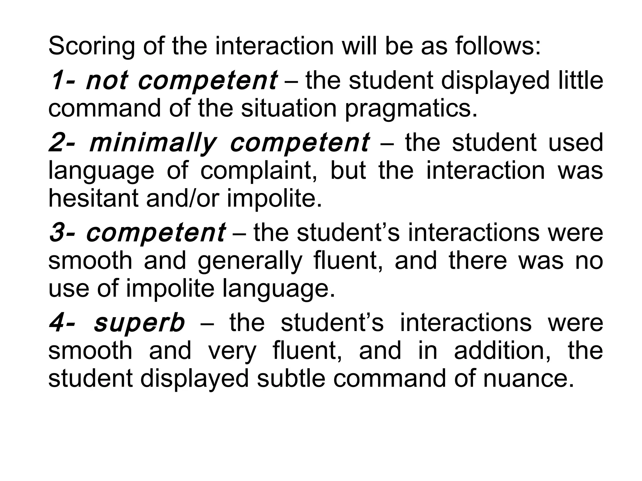 Scoring of the interaction will be as follows:
1- not competent – the student displayed little
command of the situation pragmatics.
2- minimally competent – the student used
language of complaint, but the interaction was
hesitant and/or impolite.
3- competent – the student’s interactions were
smooth and generally fluent, and there was no
use of impolite language.
4- superb – the student’s interactions were
smooth and very fluent, and in addition, the
student displayed subtle command of nuance.
 