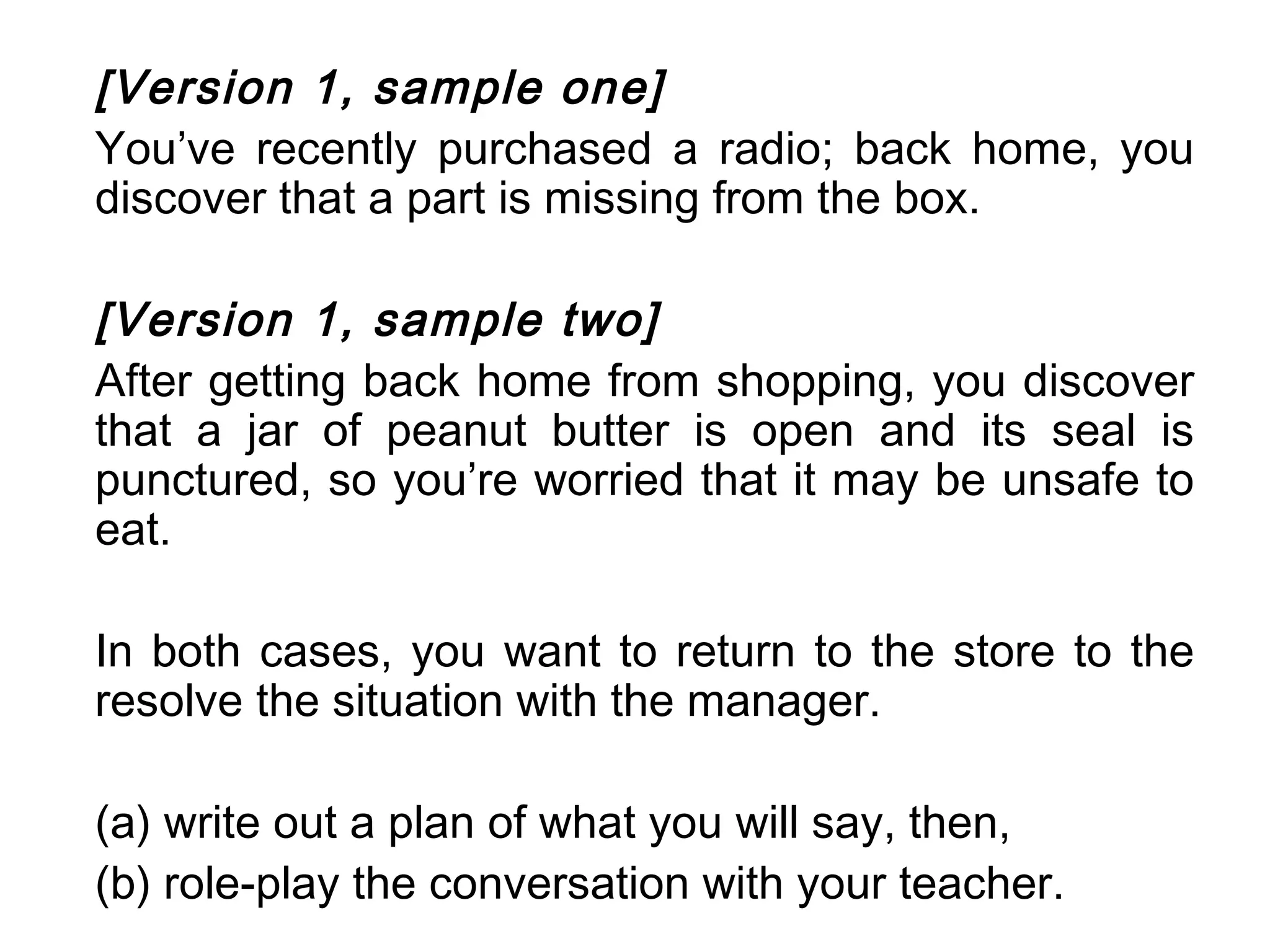 [Version 1, sample one]
You’ve recently purchased a radio; back home, you
discover that a part is missing from the box.

[Version 1, sample two]
After getting back home from shopping, you discover
that a jar of peanut butter is open and its seal is
punctured, so you’re worried that it may be unsafe to
eat.

In both cases, you want to return to the store to the
resolve the situation with the manager.

(a) write out a plan of what you will say, then,
(b) role-play the conversation with your teacher.
 
