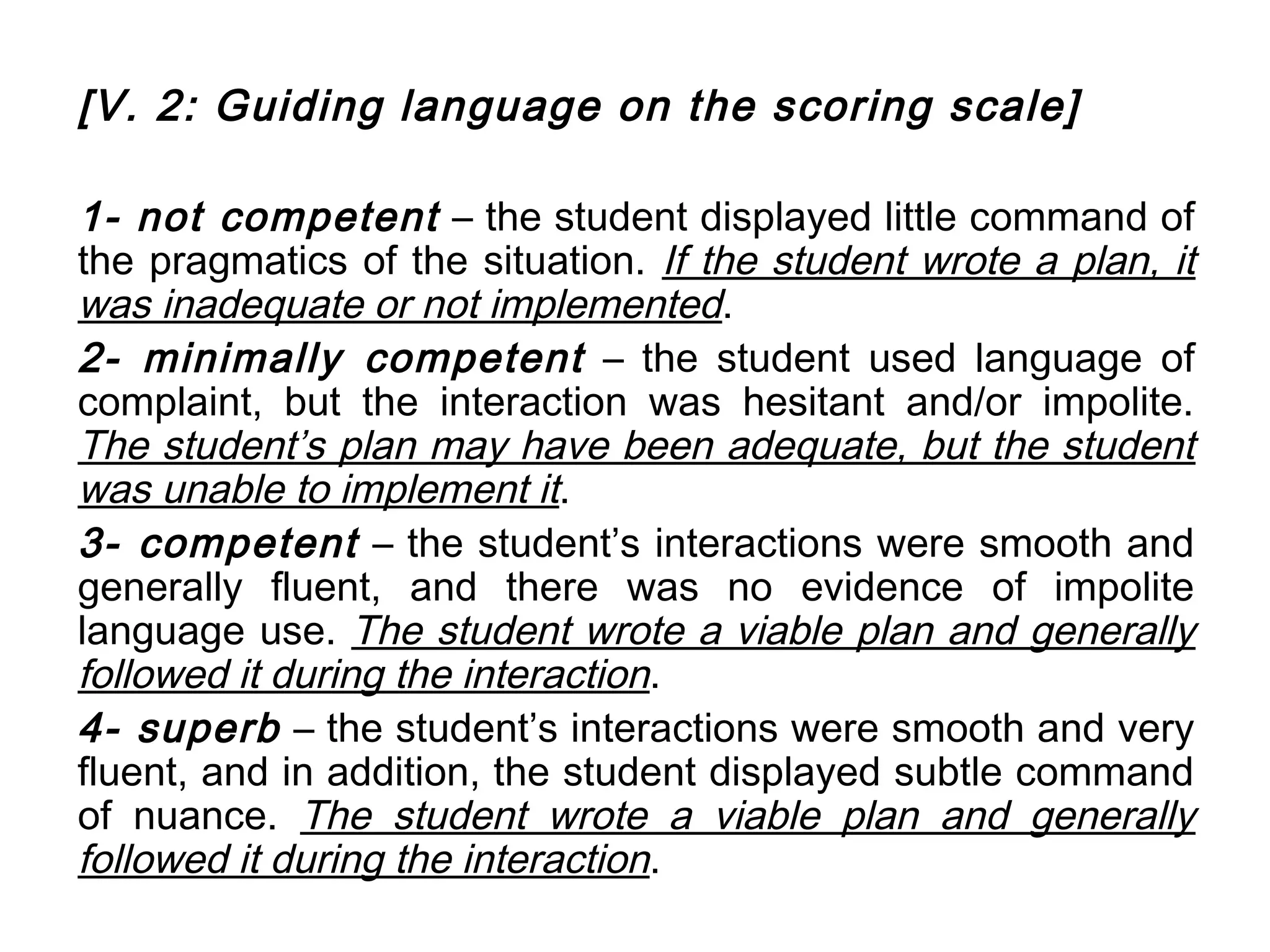 [V. 2: Guiding language on the scoring scale]

1- not competent – the student displayed little command of
the pragmatics of the situation. If the student wrote a plan, it
was inadequate or not implemented.
2- minimally competent – the student used language of
complaint, but the interaction was hesitant and/or impolite.
The student’s plan may have been adequate, but the student
was unable to implement it.
3- competent – the student’s interactions were smooth and
generally fluent, and there was no evidence of impolite
language use. The student wrote a viable plan and generally
followed it during the interaction.
4- superb – the student’s interactions were smooth and very
fluent, and in addition, the student displayed subtle command
of nuance. The student wrote a viable plan and generally
followed it during the interaction.
 