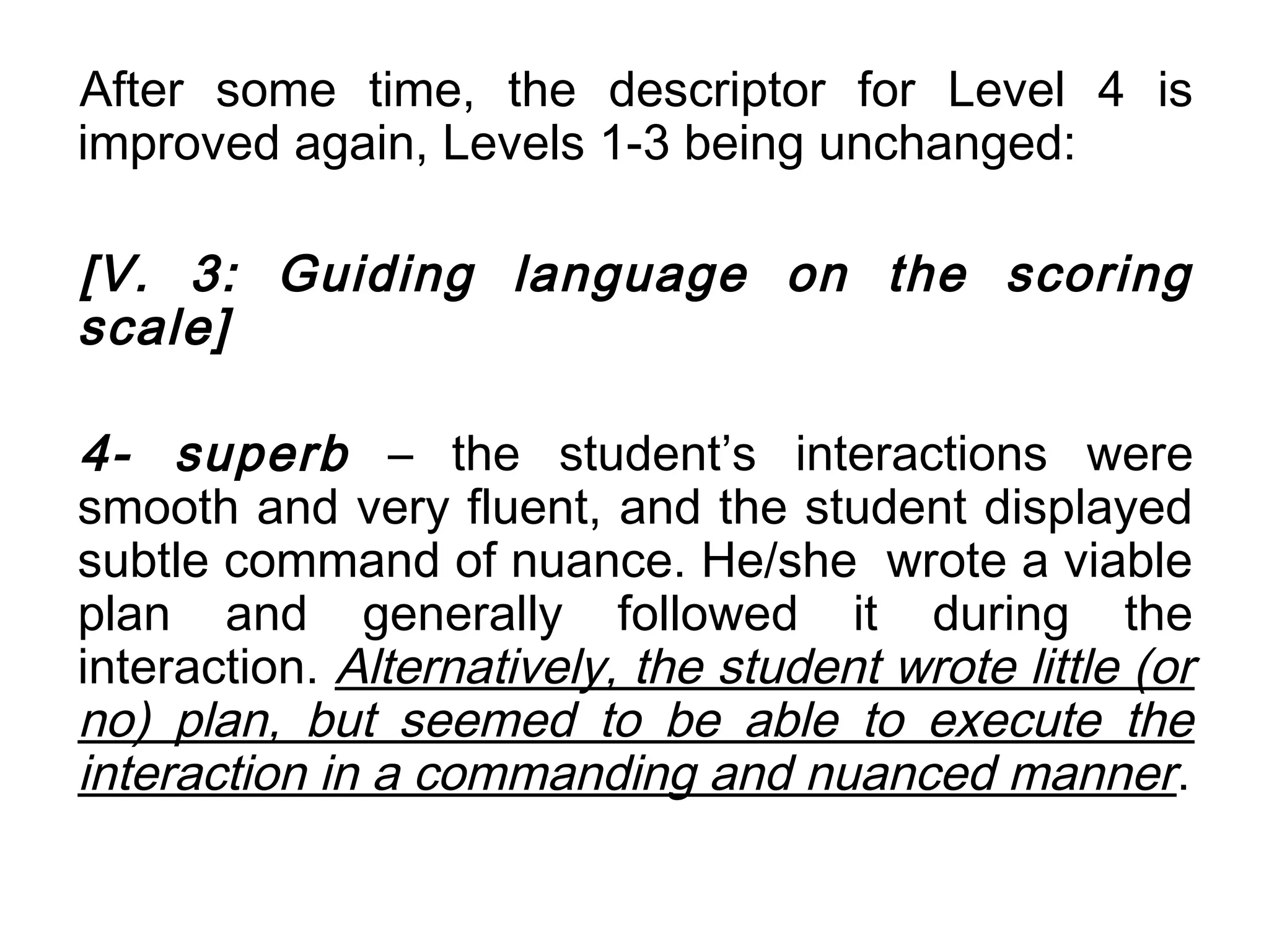 After some time, the descriptor for Level 4 is
improved again, Levels 1-3 being unchanged:

[V. 3: Guiding language on the scoring
scale]

4- superb – the student’s interactions were
smooth and very fluent, and the student displayed
subtle command of nuance. He/she wrote a viable
plan and generally followed it during the
interaction. Alternatively, the student wrote little (or
no) plan, but seemed to be able to execute the
interaction in a commanding and nuanced manner .
 