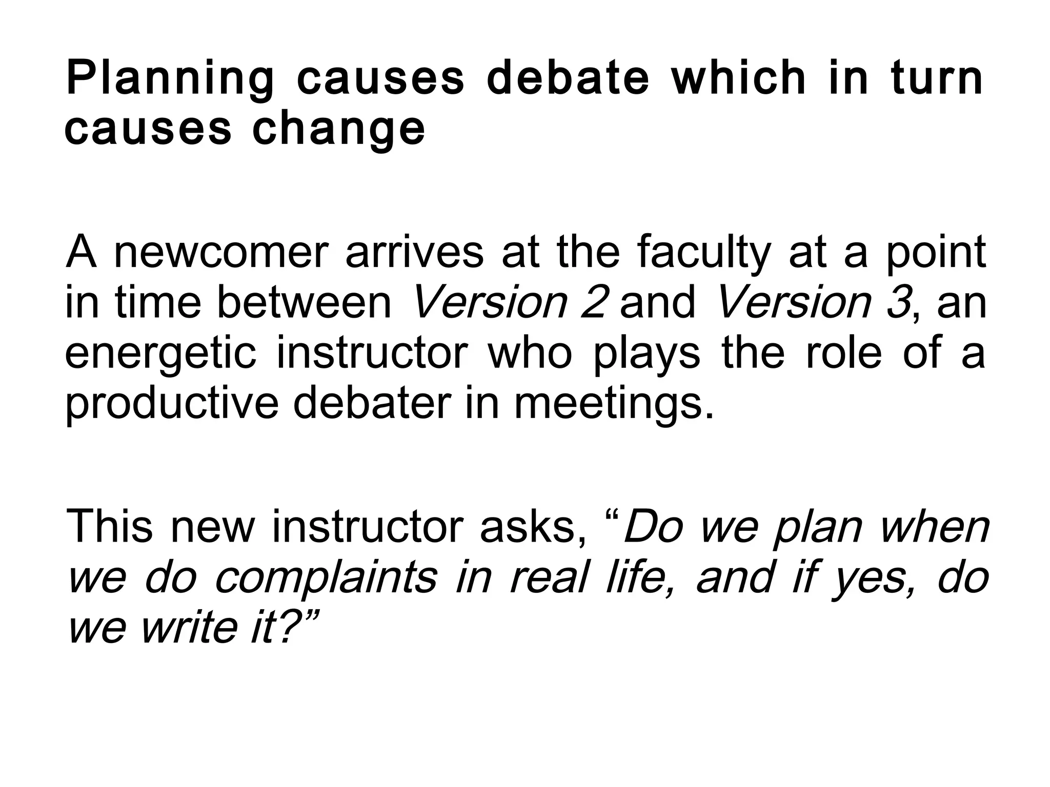 Planning causes debate which in turn
causes change

A newcomer arrives at the faculty at a point
in time between Version 2 and Version 3, an
energetic instructor who plays the role of a
productive debater in meetings.

This new instructor asks, “Do we plan when
we do complaints in real life, and if yes, do
we write it?”
 