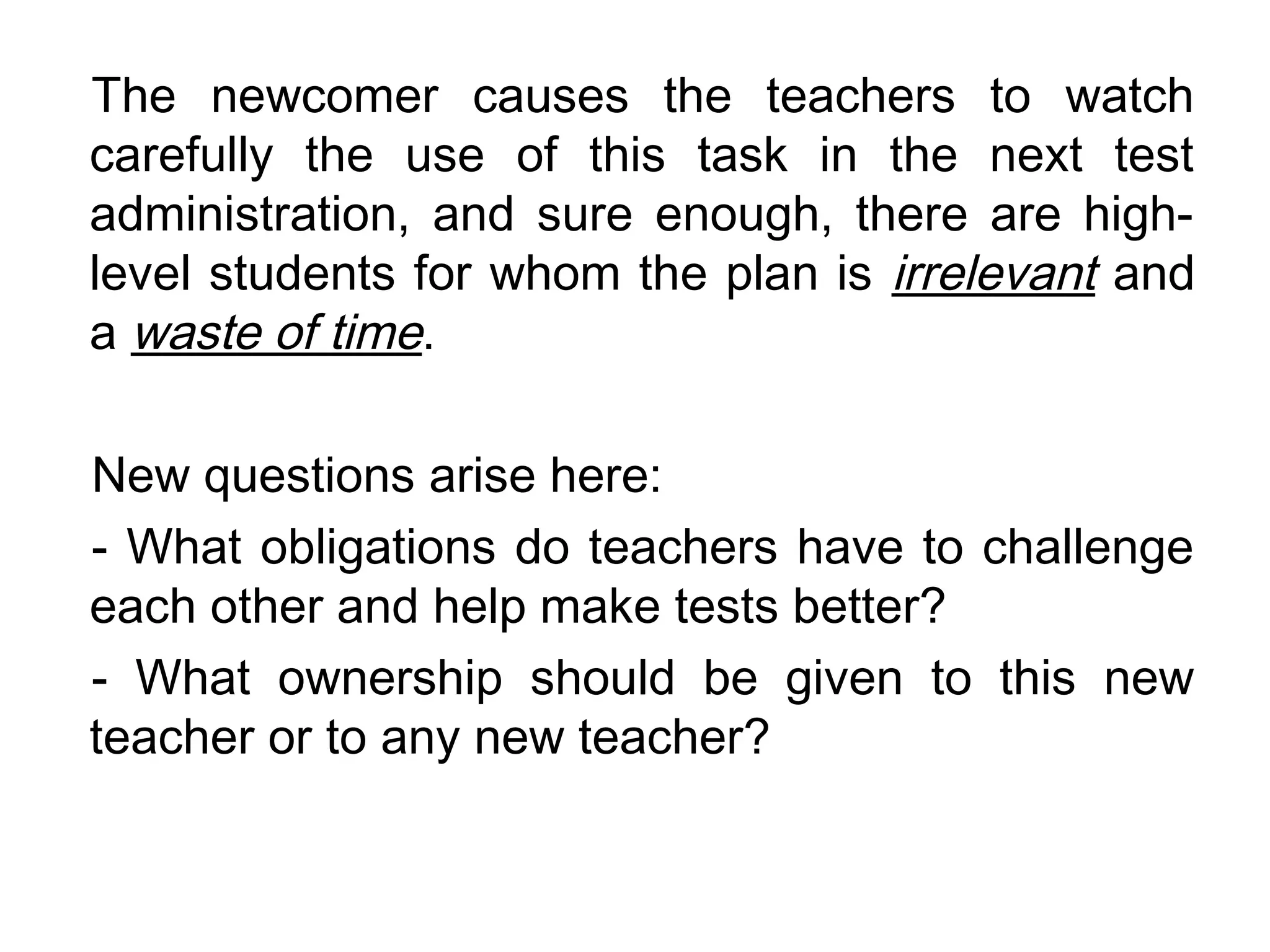 The newcomer causes the teachers to watch
carefully the use of this task in the next test
administration, and sure enough, there are high-
level students for whom the plan is irrelevant and
a waste of time.

New questions arise here:
- What obligations do teachers have to challenge
each other and help make tests better?
- What ownership should be given to this new
teacher or to any new teacher?
 