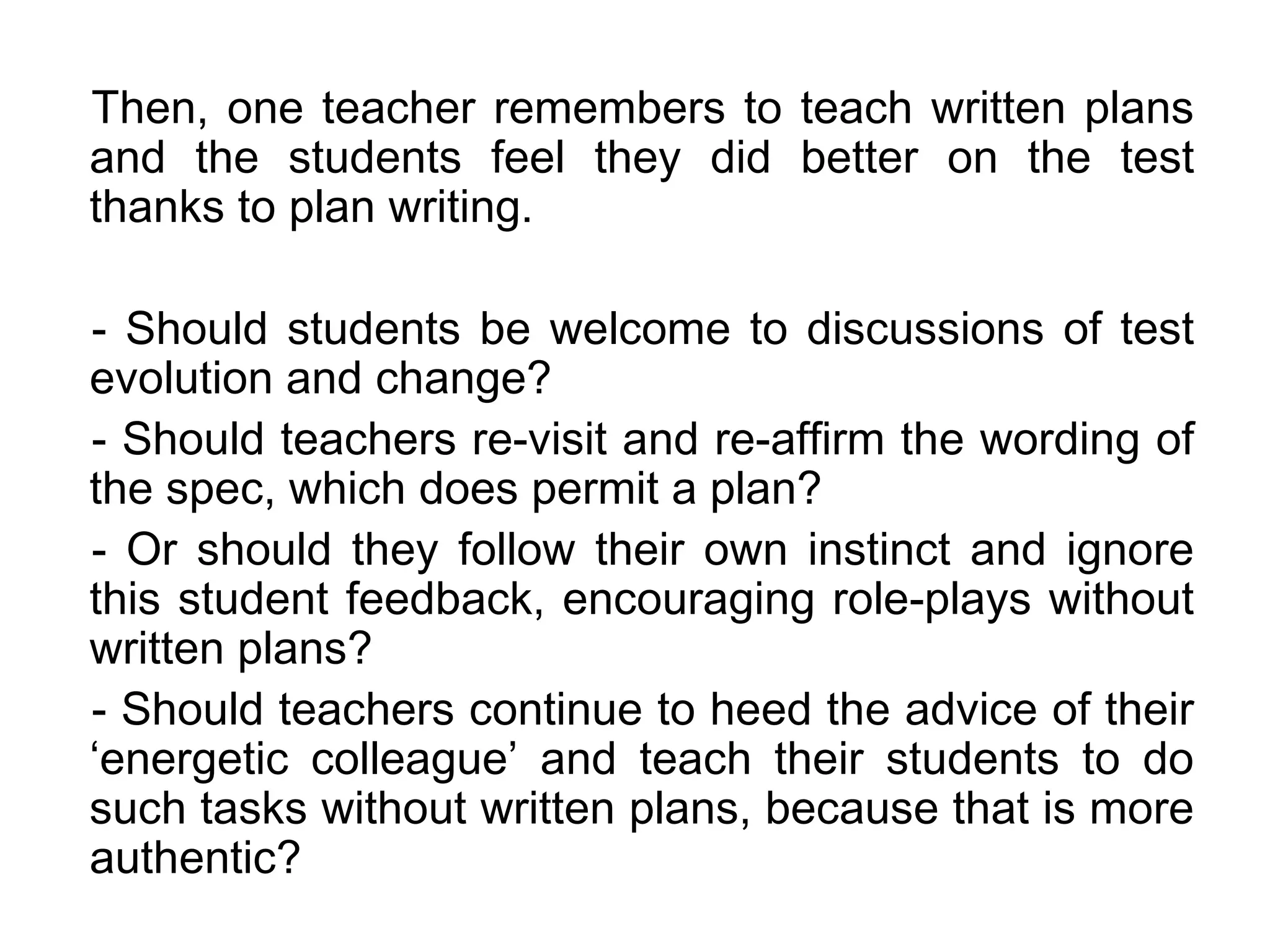 Then, one teacher remembers to teach written plans
and the students feel they did better on the test
thanks to plan writing.

- Should students be welcome to discussions of test
evolution and change?
- Should teachers re-visit and re-affirm the wording of
the spec, which does permit a plan?
- Or should they follow their own instinct and ignore
this student feedback, encouraging role-plays without
written plans?
- Should teachers continue to heed the advice of their
‘energetic colleague’ and teach their students to do
such tasks without written plans, because that is more
authentic?
 