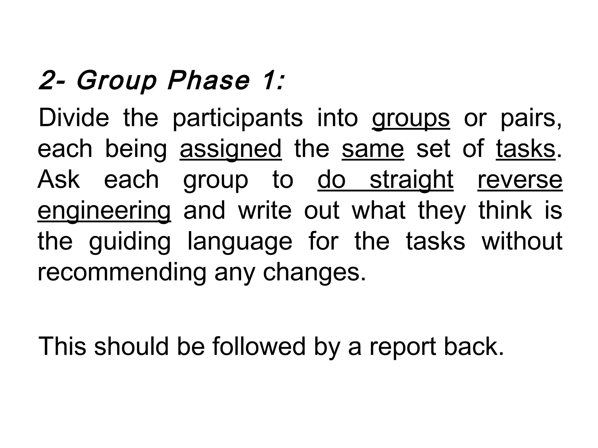 2- Group Phase 1:
Divide the participants into groups or pairs,
each being assigned the same set of tasks.
Ask each group to do straight reverse
engineering and write out what they think is
the guiding language for the tasks without
recommending any changes.

This should be followed by a report back.
 