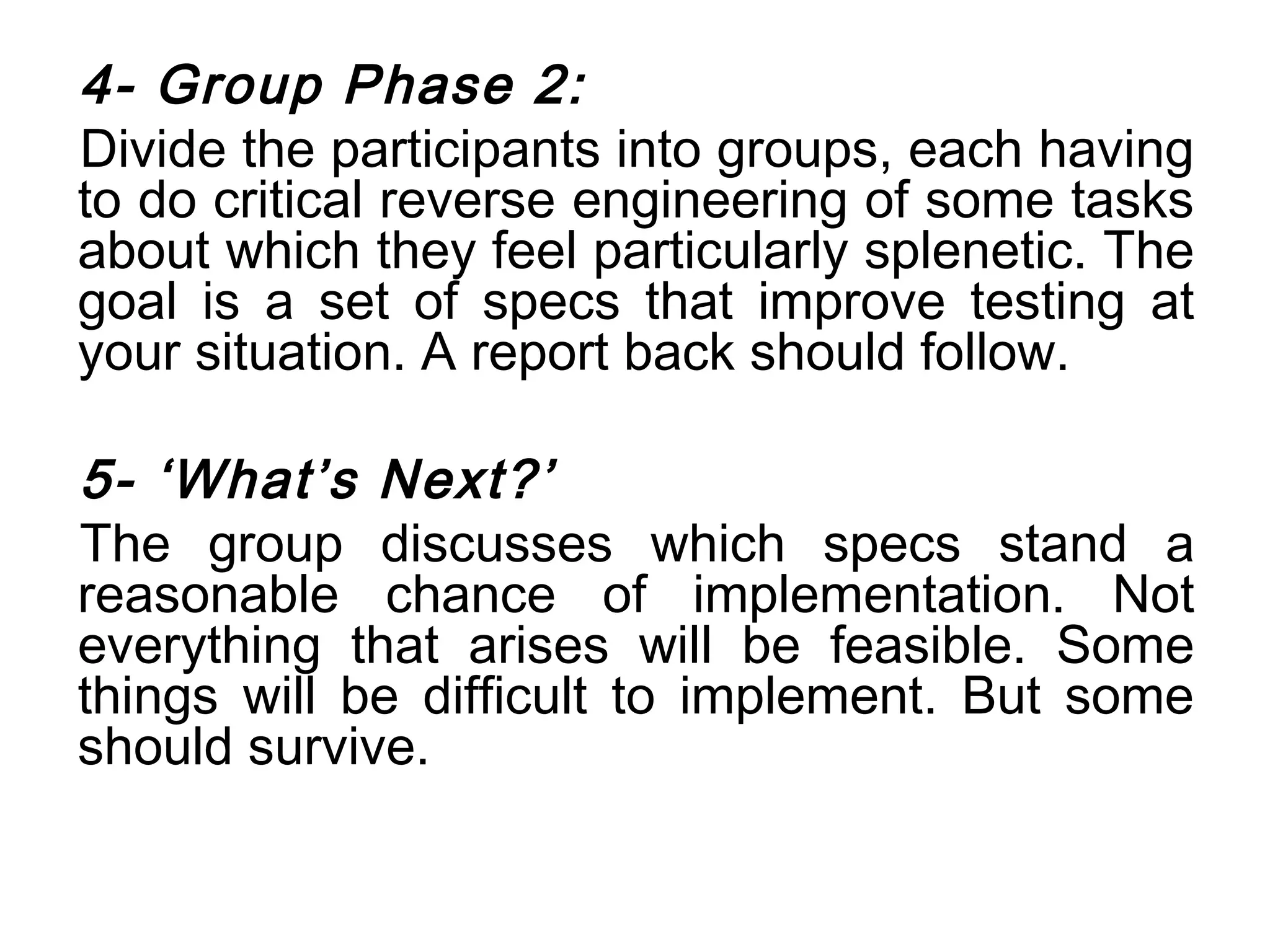 4- Group Phase 2:
Divide the participants into groups, each having
to do critical reverse engineering of some tasks
about which they feel particularly splenetic. The
goal is a set of specs that improve testing at
your situation. A report back should follow.

5- ‘What’s Next?’
The group discusses which specs stand a
reasonable chance of implementation. Not
everything that arises will be feasible. Some
things will be difficult to implement. But some
should survive.
 