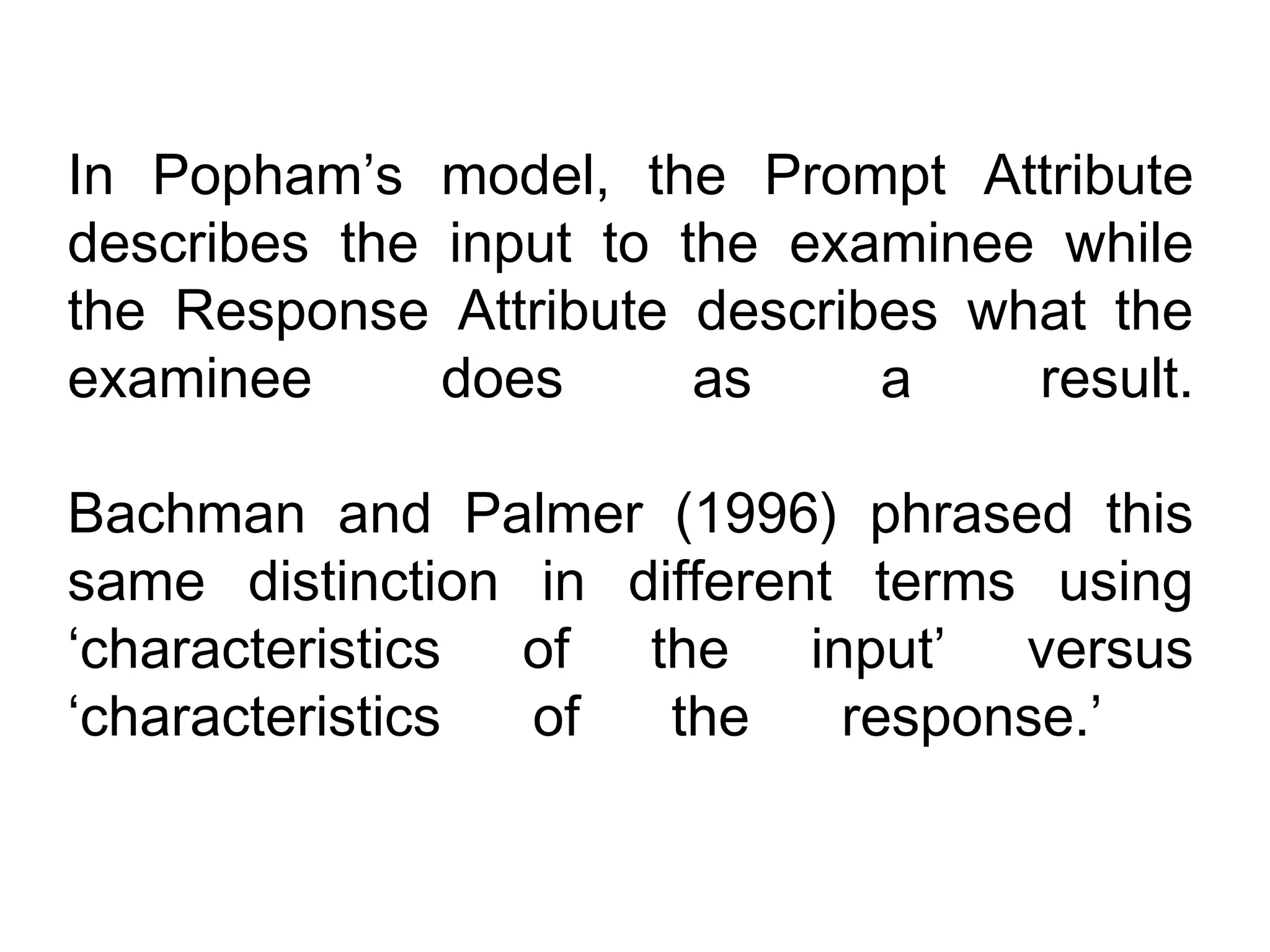 In Popham’s model, the Prompt Attribute
describes the input to the examinee while
the Response Attribute describes what the
examinee      does      as    a    result.

Bachman and Palmer (1996) phrased this
same distinction in different terms using
‘characteristics of the input’ versus
‘characteristics of   the    response.’
 