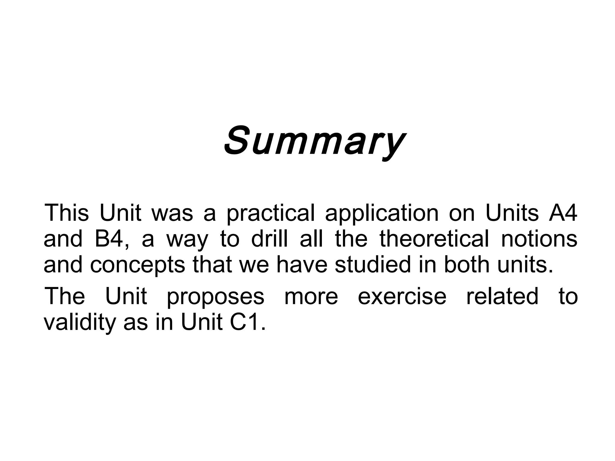 Summary
This Unit was a practical application on Units A4
and B4, a way to drill all the theoretical notions
and concepts that we have studied in both units.
The Unit proposes more exercise related to
validity as in Unit C1.
 