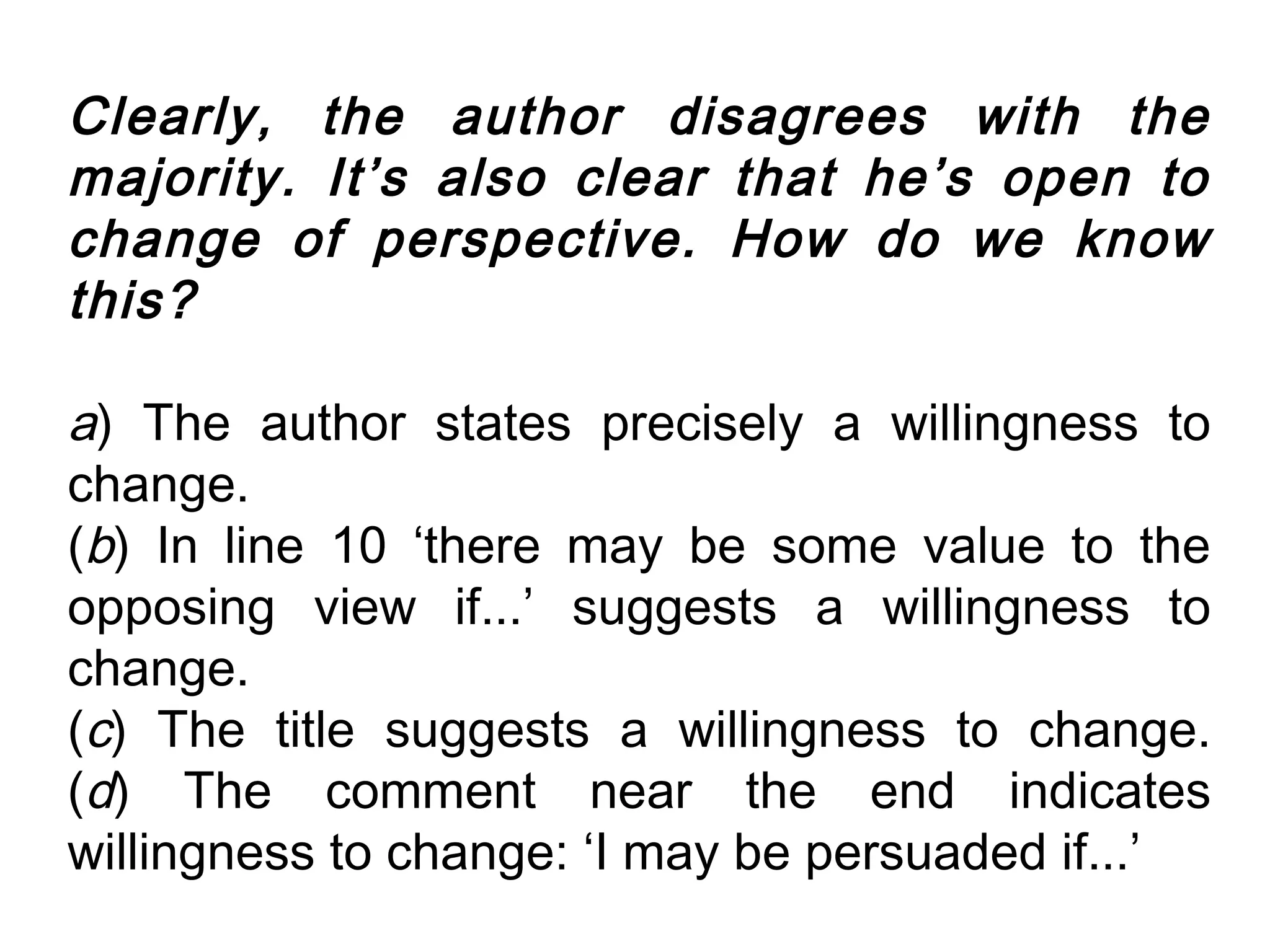 Clearly, the author disagrees with the
majority. It’s also clear that he’s open to
change of perspective. How do we know
this?

a) The author states precisely a willingness to
change.
(b) In line 10 ‘there may be some value to the
opposing view if...’ suggests a willingness to
change.
(c) The title suggests a willingness to change.
(d) The comment near the end indicates
willingness to change: ‘I may be persuaded if...’
 