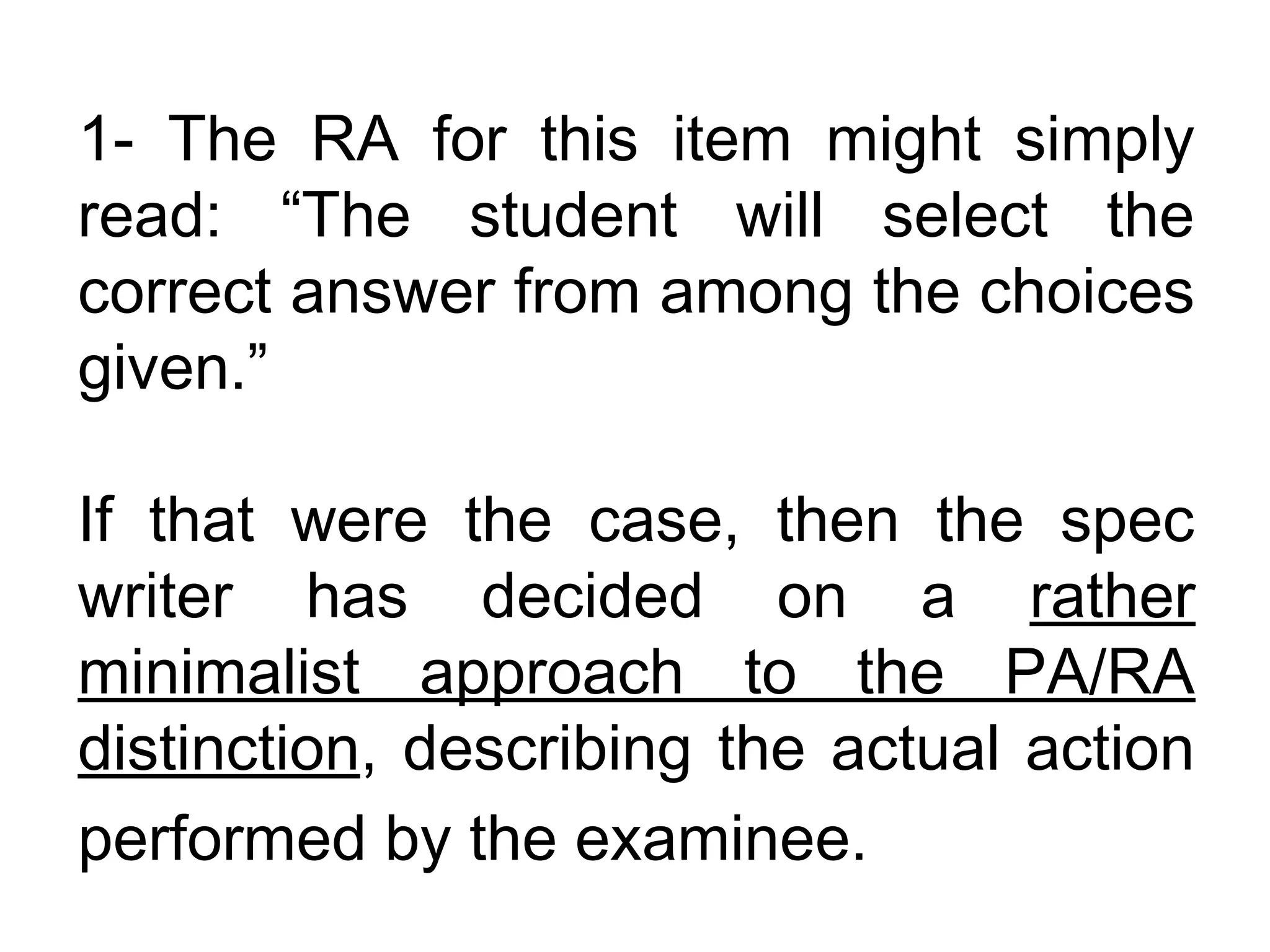 1- The RA for this item might simply
read: “The student will select the
correct answer from among the choices
given.”

If that were the case, then the spec
writer has decided on a rather
minimalist approach to the PA/RA
distinction, describing the actual action
performed by the examinee.
 