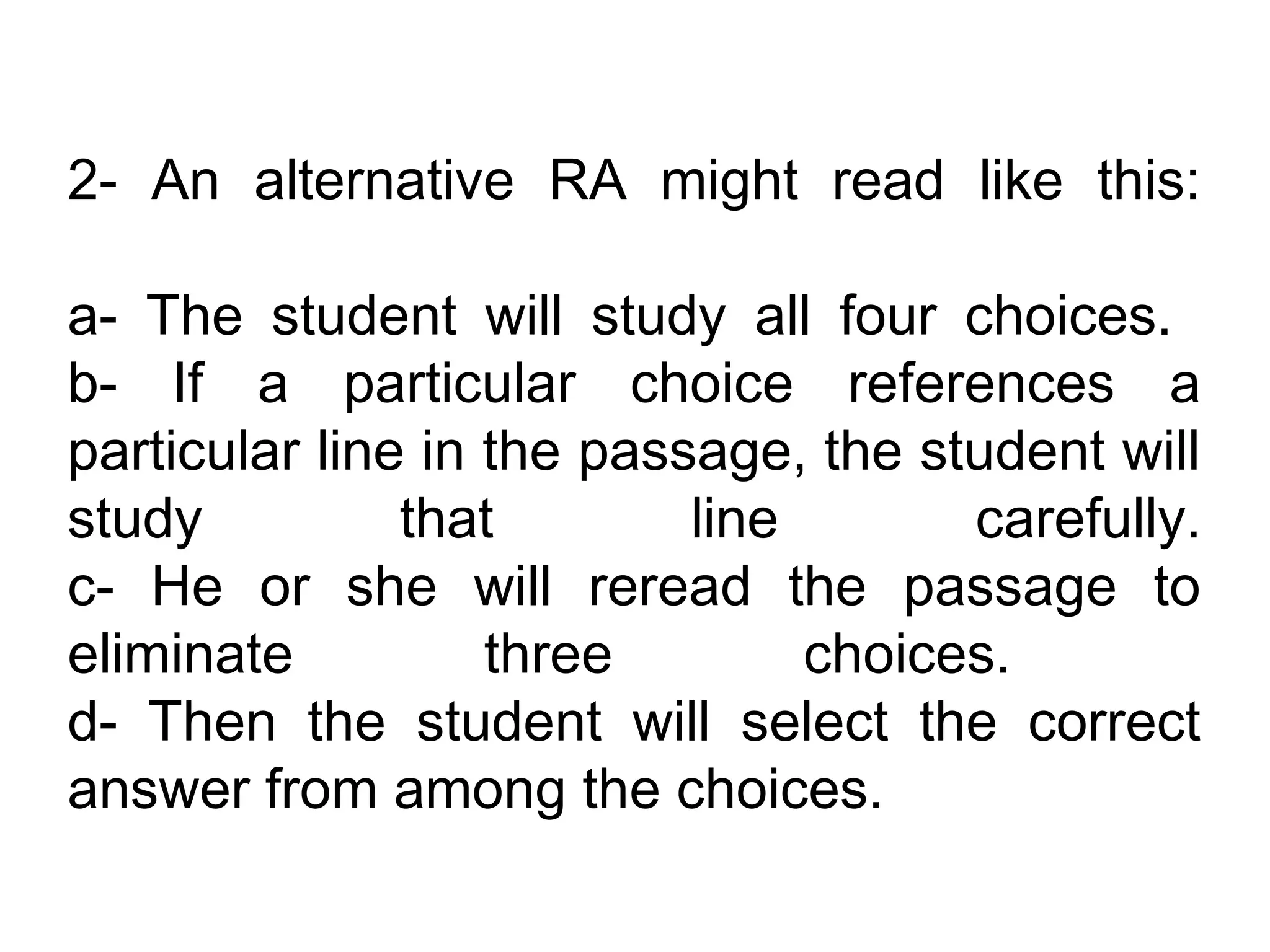 2- An alternative RA might read like this:

a- The student will study all four choices.
b- If a particular choice references a
particular line in the passage, the student will
study          that        line       carefully.
c- He or she will reread the passage to
eliminate          three        choices.
d- Then the student will select the correct
answer from among the choices.
 
