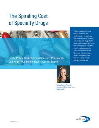 The Spiraling Cost
of Specialty Drugs
Third-party administrators
(TPAs), employers and
employees are increasingly
concerned about the growing
cost of specialty drugs. Relief,
WellDyneRx believes, will come
to those employers and TPAs
that (1) encourage specific
public policy changes and
(2) partner with pharmacy
benefit managers (PBMs)
that own best-of-breed
specialty pharmacies.
Public Policy, Best-of-Breed Specialty Pharmacies
Can Help TPAs and Employers Control Spend
8.2015 ©WellDyne
Nicole Hancy, PharmD
Director of Clinical Services
WellDyneRx
 