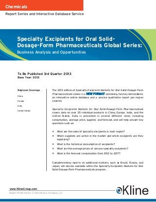 Chemicals
Report Series and Interactive Database Service




        Specialty Excipients for Oral Solid-
        Dosage-Form Pharmaceuticals Global Series:
        Business Analysis and Opportunities




         To Be Published 3rd Quarter 2013
         Base Year: 2012



         Regional Coverage             The 2013 edition of Specialty Excipients Markets for Oral Solid-Dosage-Form
                                       Pharmaceuticals comes in a NEW FORMAT combining two key deliverables:
         China
                                       an interactive online database and a concise qualitative report per region
         Europe                        covered.
         India
                                       Specialty Excipients Markets for Oral Solid-Dosage-Form Pharmaceuticals
         United States
                                       covers data on over 25 individual products in China, Europe, India, and the
                                       United States. Data is presented in several different views including
                                       consumption, average price, supplier, and forecast, and will help answer key
                                       questions such as:


                                           What are the sales of specialty excipients in each region?
                                           Which suppliers are active in the market and which excipients are they
                                           supplying?
                                           What is the historical consumption of excipients?
                                           What are the average prices of various specialty excipients?
                                           What is the forecast consumption from 2012 to 2017?


                                       Complementing reports on additional markets, such as Brazil, Russia, and
                                       Japan, will also be available within the Specialty Excipients Markets for Oral
                                       Solid-Dosage-Form Pharmaceuticals program.




  www.KlineGroup.com
  Report #Y611JKLM | © 2013 Kline & Company, Inc.
 