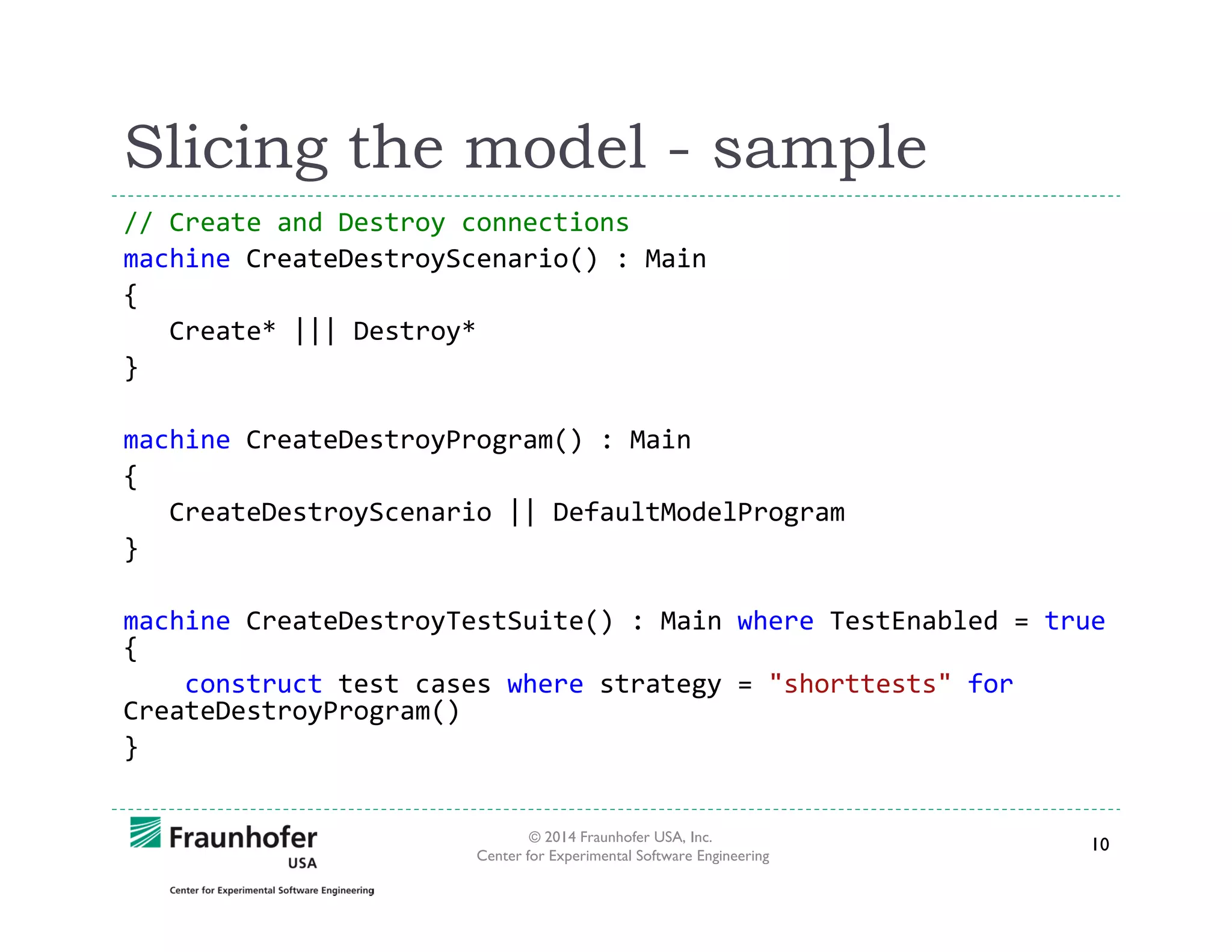 Slicing the model - sample
// Create and Destroy connections
machine CreateDestroyScenario() : Main
{
Create* ||| Destroy*
}
machine CreateDestroyProgram() : Main
{
CreateDestroyScenario || DefaultModelProgram
}
machine CreateDestroyTestSuite() : Main where TestEnabled = true
{
construct test cases where strategy = "shorttests" for
CreateDestroyProgram()
}
© 2014 Fraunhofer USA, Inc.
Center for Experimental Software Engineering

10

 