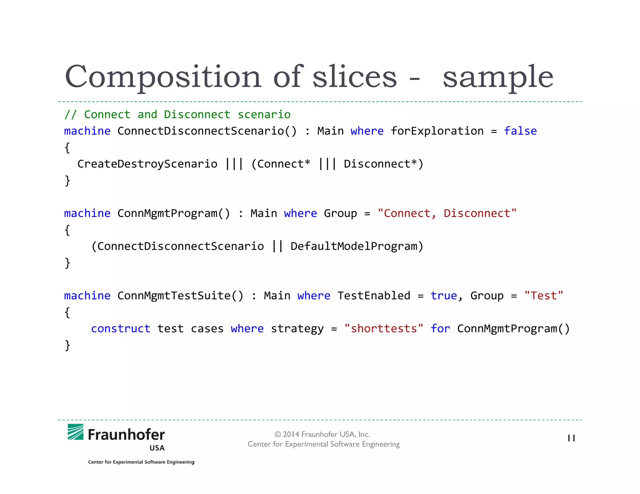 Composition of slices - sample
// Connect and Disconnect scenario
machine ConnectDisconnectScenario() : Main where forExploration = false
{
CreateDestroyScenario ||| (Connect* ||| Disconnect*)
}
machine ConnMgmtProgram() : Main where Group = "Connect, Disconnect"
{
(ConnectDisconnectScenario || DefaultModelProgram)
}
machine ConnMgmtTestSuite() : Main where TestEnabled = true, Group = "Test"
{
construct test cases where strategy = "shorttests" for ConnMgmtProgram()
}

© 2014 Fraunhofer USA, Inc.
Center for Experimental Software Engineering

11

 