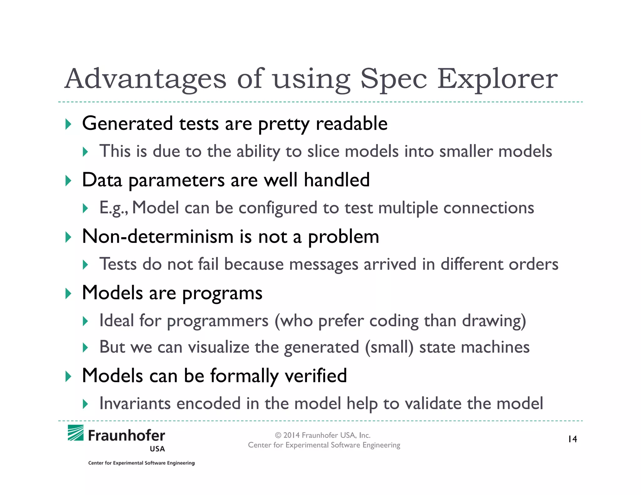 Advantages of using Spec Explorer
Generated tests are pretty readable
This is due to the ability to slice models into smaller models

Data parameters are well handled
E.g., Model can be configured to test multiple connections

Non-determinism is not a problem
Tests do not fail because messages arrived in different orders

Models are programs
Ideal for programmers (who prefer coding than drawing)
But we can visualize the generated (small) state machines

Models can be formally verified
Invariants encoded in the model help to validate the model
© 2014 Fraunhofer USA, Inc.
Center for Experimental Software Engineering

14

 