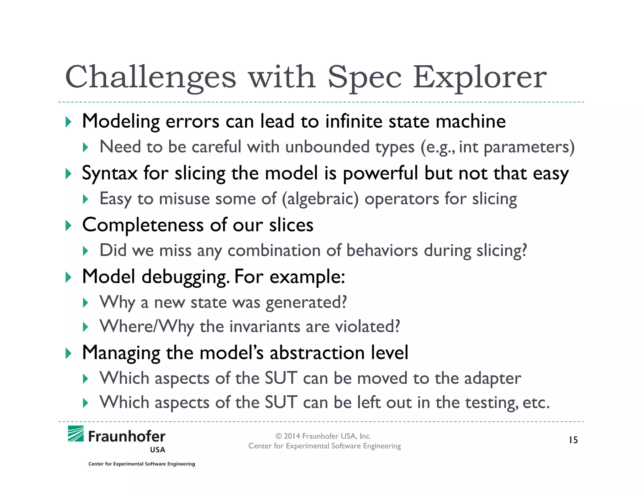 Challenges with Spec Explorer
Modeling errors can lead to infinite state machine
Need to be careful with unbounded types (e.g., int parameters)

Syntax for slicing the model is powerful but not that easy
Easy to misuse some of (algebraic) operators for slicing

Completeness of our slices
Did we miss any combination of behaviors during slicing?

Model debugging. For example:
Why a new state was generated?
Where/Why the invariants are violated?

Managing the model’s abstraction level
Which aspects of the SUT can be moved to the adapter
Which aspects of the SUT can be left out in the testing, etc.
© 2014 Fraunhofer USA, Inc.
Center for Experimental Software Engineering

15

 