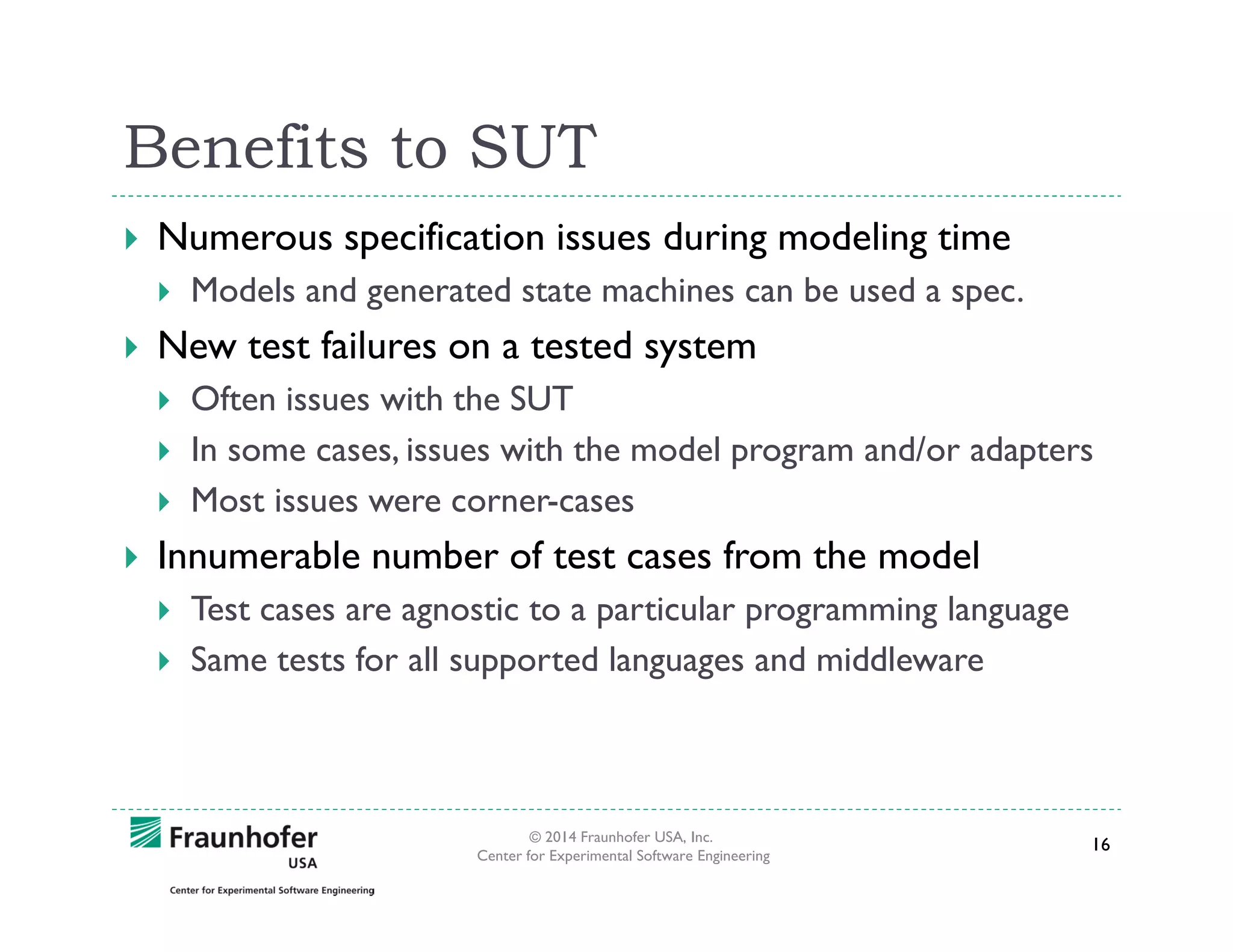 Benefits to SUT
Numerous specification issues during modeling time
Models and generated state machines can be used a spec.

New test failures on a tested system
Often issues with the SUT
In some cases, issues with the model program and/or adapters
Most issues were corner-cases

Innumerable number of test cases from the model
Test cases are agnostic to a particular programming language
Same tests for all supported languages and middleware

© 2014 Fraunhofer USA, Inc.
Center for Experimental Software Engineering

16

 