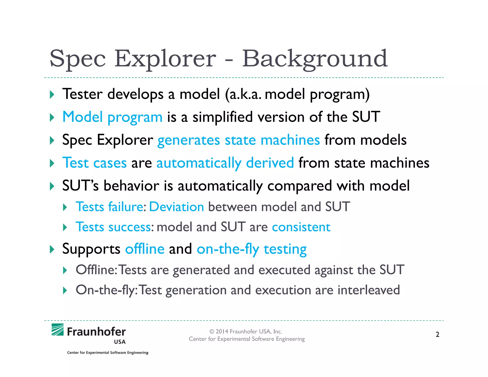 Spec Explorer - Background
Tester develops a model (a.k.a. model program)
Model program is a simplified version of the SUT
Spec Explorer generates state machines from models
Test cases are automatically derived from state machines
SUT’s behavior is automatically compared with model
Tests failure: Deviation between model and SUT
Tests success: model and SUT are consistent

Supports offline and on-the-fly testing
Offline: Tests are generated and executed against the SUT
On-the-fly: Test generation and execution are interleaved
© 2014 Fraunhofer USA, Inc.
Center for Experimental Software Engineering

2

 