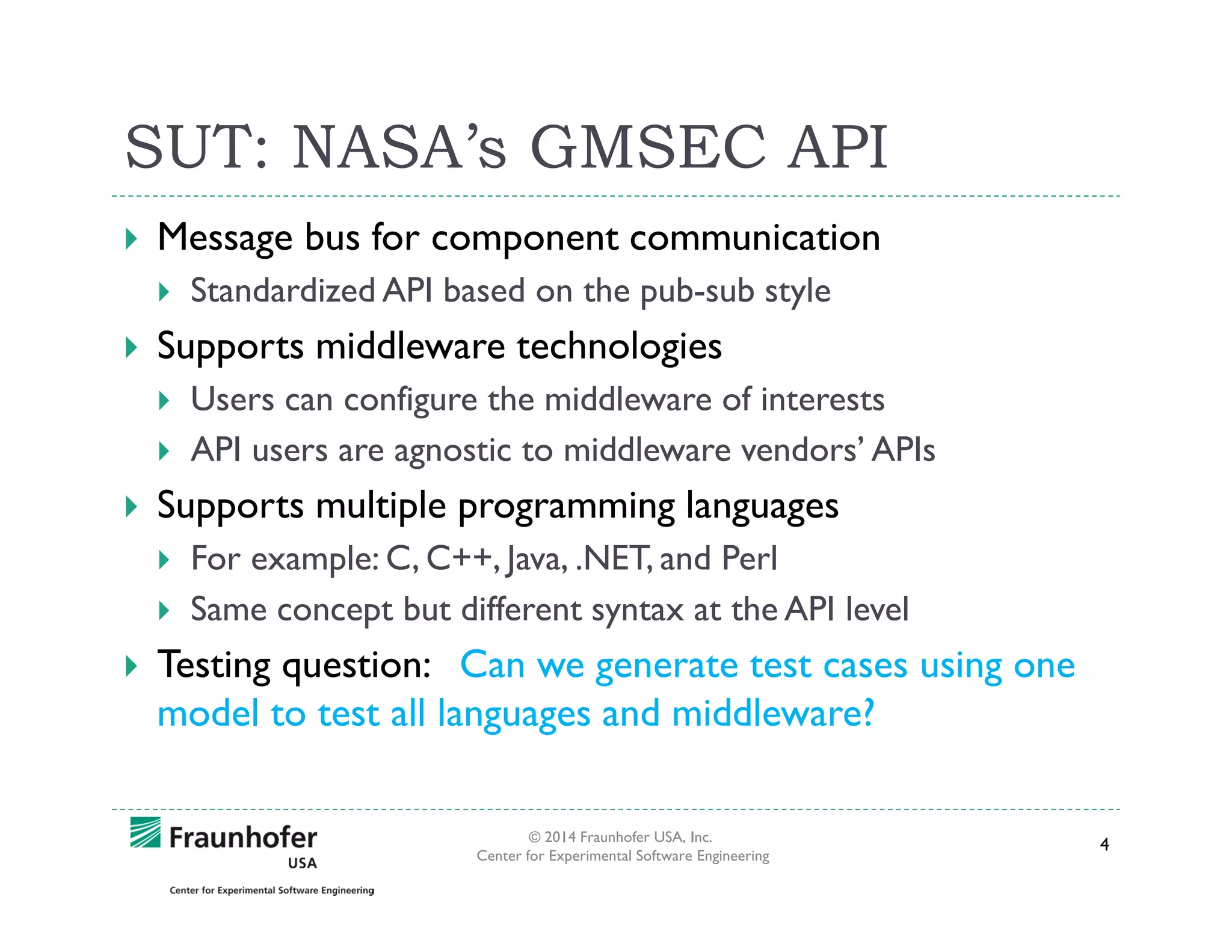 SUT: NASA’s GMSEC API
Message bus for component communication
Standardized API based on the pub-sub style

Supports middleware technologies
Users can configure the middleware of interests
API users are agnostic to middleware vendors’ APIs

Supports multiple programming languages
For example: C, C++, Java, .NET, and Perl
Same concept but different syntax at the API level

Testing question: Can we generate test cases using one
model to test all languages and middleware?
© 2014 Fraunhofer USA, Inc.
Center for Experimental Software Engineering

4

 