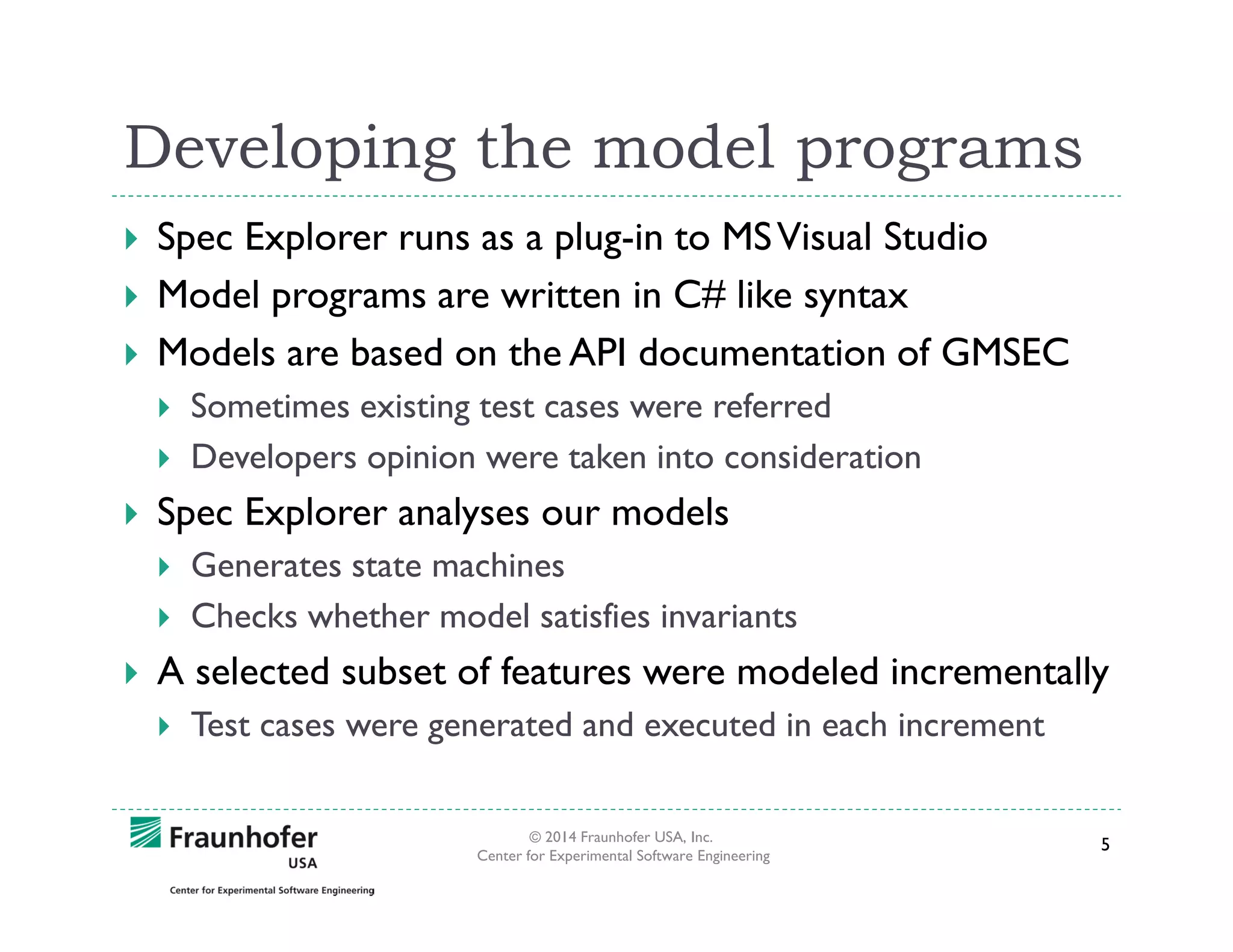 Developing the model programs
Spec Explorer runs as a plug-in to MS Visual Studio
Model programs are written in C# like syntax
Models are based on the API documentation of GMSEC
Sometimes existing test cases were referred
Developers opinion were taken into consideration

Spec Explorer analyses our models
Generates state machines
Checks whether model satisfies invariants

A selected subset of features were modeled incrementally
Test cases were generated and executed in each increment
© 2014 Fraunhofer USA, Inc.
Center for Experimental Software Engineering

5

 
