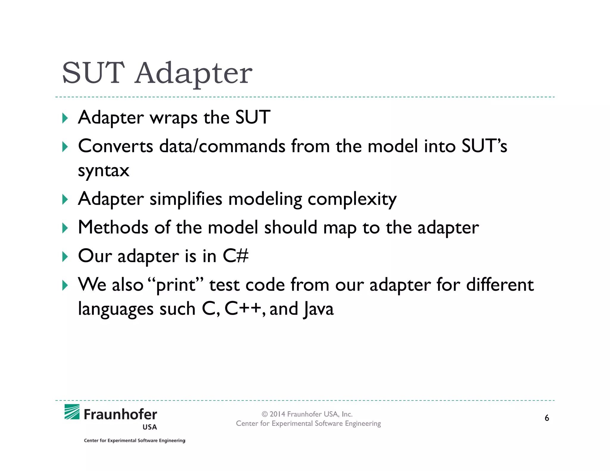 SUT Adapter
Adapter wraps the SUT
Converts data/commands from the model into SUT’s
syntax
Adapter simplifies modeling complexity
Methods of the model should map to the adapter
Our adapter is in C#
We also “print” test code from our adapter for different
languages such C, C++, and Java

© 2014 Fraunhofer USA, Inc.
Center for Experimental Software Engineering

6

 