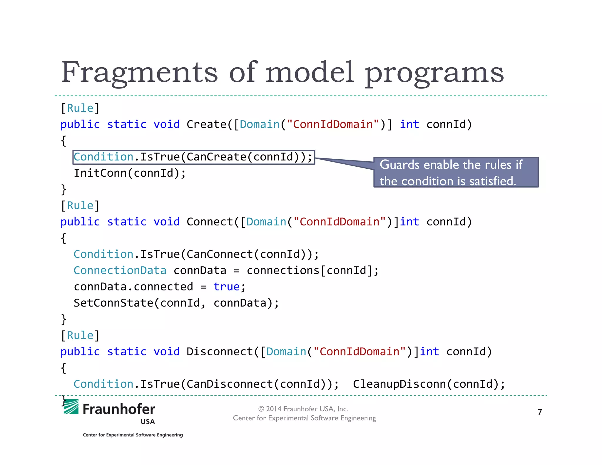 Fragments of model programs
[Rule]
public static void Create([Domain("ConnIdDomain")] int connId)
{
Condition.IsTrue(CanCreate(connId));
Guards enable the rules if
InitConn(connId);
the condition is satisfied.
}
[Rule]
public static void Connect([Domain("ConnIdDomain")]int connId)
{
Condition.IsTrue(CanConnect(connId));
ConnectionData connData = connections[connId];
connData.connected = true;
SetConnState(connId, connData);
}
[Rule]
public static void Disconnect([Domain("ConnIdDomain")]int connId)
{
Condition.IsTrue(CanDisconnect(connId)); CleanupDisconn(connId);
}
© 2014 Fraunhofer USA, Inc.
Center for Experimental Software Engineering

7

 
