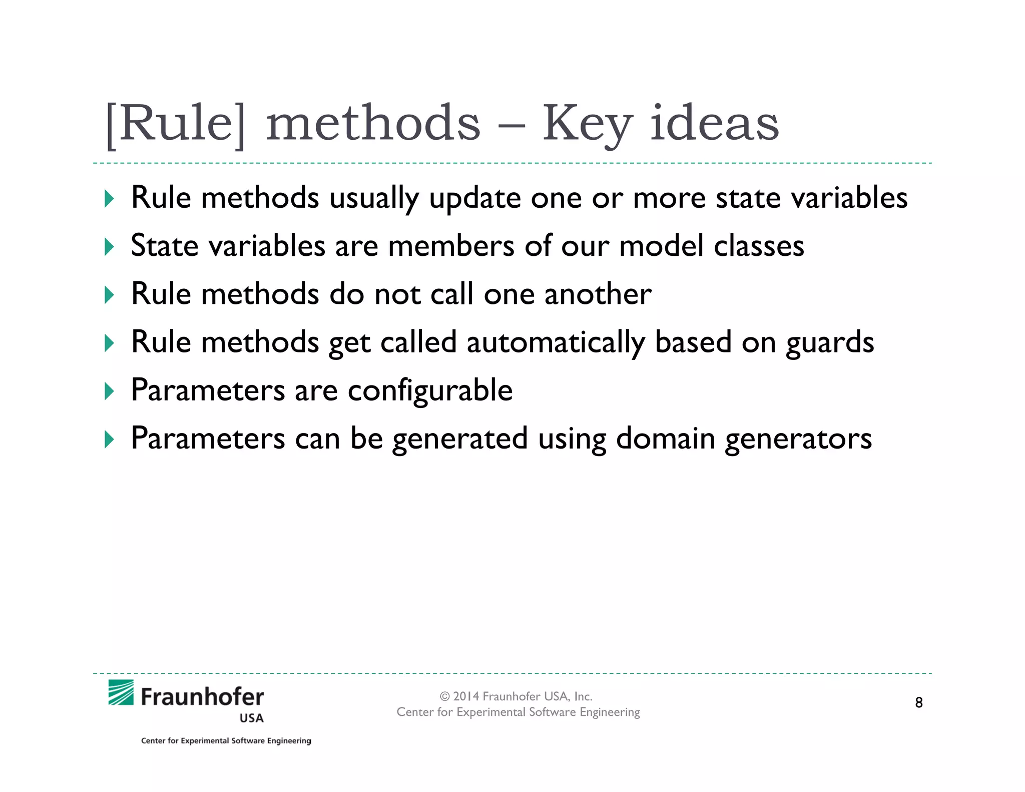 [Rule] methods – Key ideas
Rule methods usually update one or more state variables
State variables are members of our model classes
Rule methods do not call one another
Rule methods get called automatically based on guards
Parameters are configurable
Parameters can be generated using domain generators

© 2014 Fraunhofer USA, Inc.
Center for Experimental Software Engineering

8

 