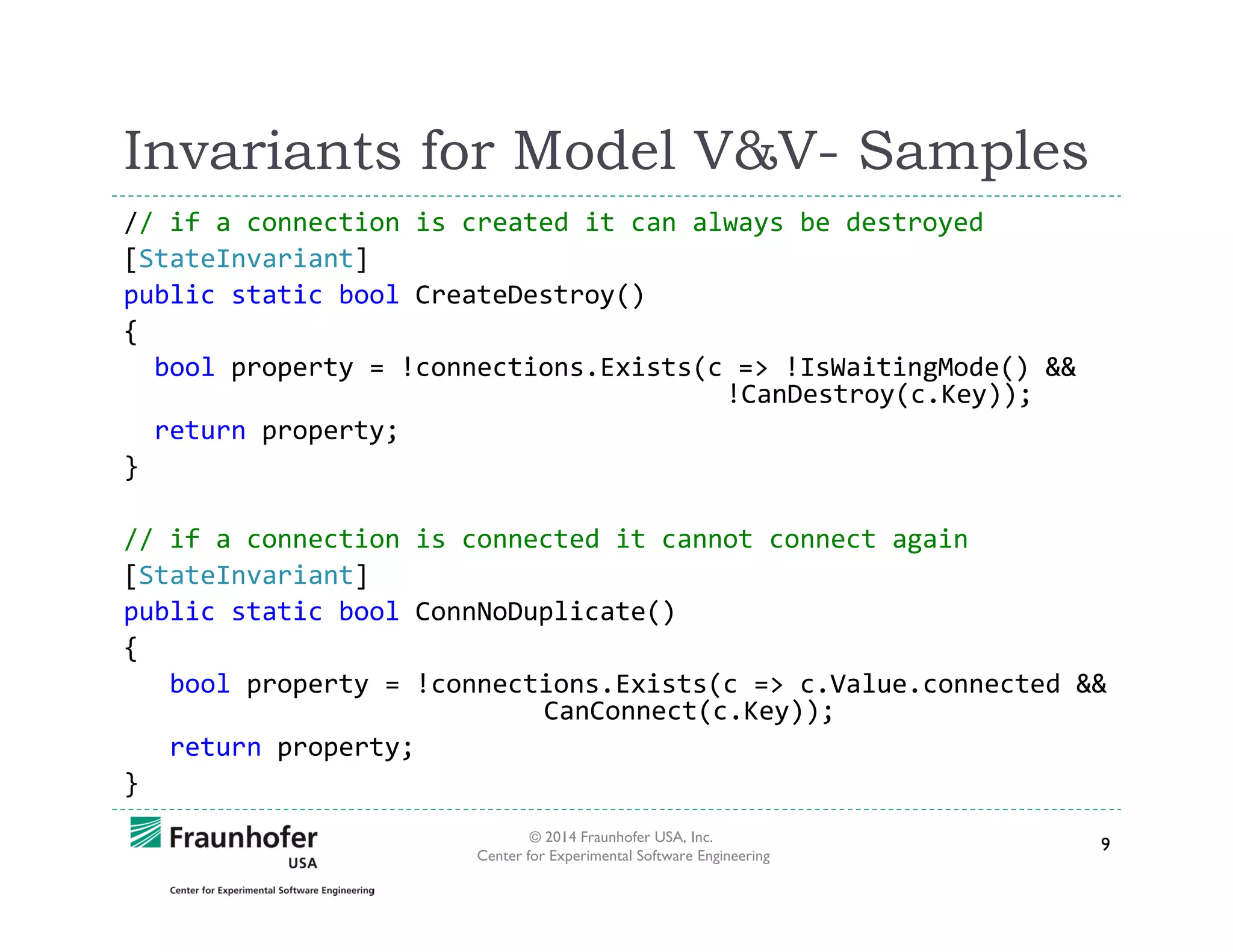 Invariants for Model V&V- Samples
// if a connection is created it can always be destroyed
[StateInvariant]
public static bool CreateDestroy()
{
bool property = !connections.Exists(c => !IsWaitingMode() &&
!CanDestroy(c.Key));
return property;
}
// if a connection is connected it cannot connect again
[StateInvariant]
public static bool ConnNoDuplicate()
{
bool property = !connections.Exists(c => c.Value.connected &&
CanConnect(c.Key));
return property;
}
© 2014 Fraunhofer USA, Inc.
Center for Experimental Software Engineering

9

 