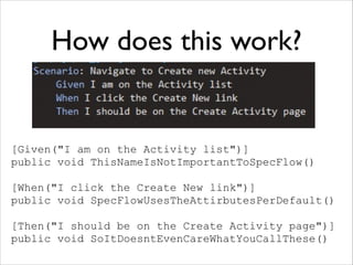 How does this work?

[Given("I am on the Activity list")]
public void ThisNameIsNotImportantToSpecFlow()
!

[When("I click the Create New link")]
public void SpecFlowUsesTheAttirbutesPerDefault()
!

[Then("I should be on the Create Activity page")]
public void SoItDoesntEvenCareWhatYouCallThese()

 