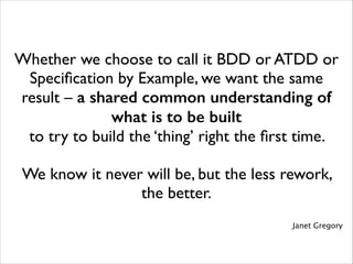 Whether we choose to call it BDD or ATDD or
Speciﬁcation by Example, we want the same
result – a shared common understanding of
what is to be built 	

to try to build the ‘thing’ right the ﬁrst time. 	

!

We know it never will be, but the less rework,
the better.	

!
Janet Gregory

 