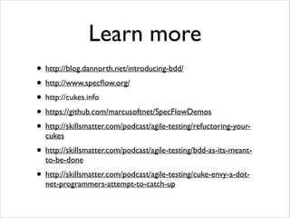 Learn more
• http://blog.dannorth.net/introducing-bdd/
• http://www.specﬂow.org/
• http://cukes.info
• https://github.com/marcusoftnet/SpecFlowDemos
• http://skillsmatter.com/podcast/agile-testing/refuctoring-yourcukes

• http://skillsmatter.com/podcast/agile-testing/bdd-as-its-meantto-be-done

• http://skillsmatter.com/podcast/agile-testing/cuke-envy-a-dotnet-programmers-attempt-to-catch-up

 