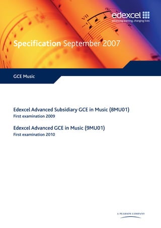 Specification September 2007


GCE Music




Edexcel Advanced Subsidiary GCE in Music (8MU01)
First examination 2009

Edexcel Advanced GCE in Music (9MU01)
First examination 2010
 