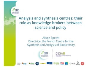 Analysis and synthesis centres: their
role as knowledge brokers between
science and policy
Alison Specht
Directrice, the French Centre for the
Synthesis and Analysis of Biodiversity
 