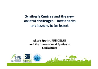 Synthesis	Centres	and	the	new	
societal	challenges	–	bo5lenecks	
and	lessons	to	be	learnt		
Alison	Specht,	FRB-CESAB	
and	the	International	Synthesis	
Consortium	
 