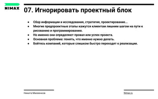 07. Игнорировать проектный блок
● Сбор информации и исследования, стратегия, проектирование...
● Многие предпроектные этапы кажутся клиентам лишним шагом на пути к
рисованию и программированию.
● Но именно они определяют провал или успех проекта.
● Основная проблема: понять, что именно нужно делать.
● Бойтесь компаний, которые слишком быстро переходят к реализации.
Nimax.ruНикита Михеенков
 